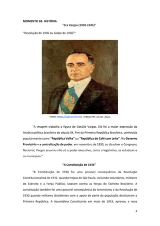4
MOMENTO 02- HISTÓRIA
“Era Vargas (1930-1945)”
“Revolução de 1930 ou Golpe de 1930?”
Fonte: https://cutt.ly/vJViTmJ. Acesso em: 10 jun. 2022.
“A imagem trabalha a figura de Getúlio Vargas. Ele foi a maior expressão da
história política brasileira do século XX. Fim da Primeira República Brasileira, conhecida
popularmente como “República Velha” ou “República do Café com Leite”. No Governo
Provisório – a centralização de poder: em novembro de 1930, ao dissolver o Congresso
Nacional, Vargas assumiu não só o poder executivo, como o legislativo, os estaduais e
os municipais.”
“A Constituição de 1934”
“A Constituição de 1934 foi uma possível consequência da Revolução
Constitucionalista de 1932, quando tropas de São Paulo, incluindo voluntários, militares
do Exército e a Força Pública, lutaram contra as forças do Exército Brasileiro. A
constituição também foi uma possível consequência do tenentismo e da Revolução de
1930 quando militares dissidentes com o apoio de parte da população destituíram a
Primeira República. A Assembleia Constituinte em maio de 1933, aprovou a nova
 