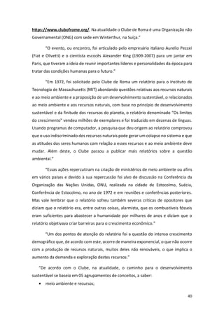 40
https://www.clubofrome.org/. Na atualidade o Clube de Roma é uma Organização não
Governamental (ONG) com sede em Winterthur, na Suíça.”
“O evento, ou encontro, foi articulado pelo empresário italiano Aurelio Peccei
(Fiat e Olivetti) e o cientista escocês Alexander King (1909-2007) para um jantar em
Paris, que tiveram a ideia de reunir importantes líderes e personalidades da época para
tratar das condições humanas para o futuro.”
“Em 1972, foi solicitado pelo Clube de Roma um relatório para o Instituto de
Tecnologia de Massachusetts (MIT) abordando questões relativas aos recursos naturais
e ao meio ambiente e a proposição de um desenvolvimento sustentável, o relacionados
ao meio ambiente e aos recursos naturais, com base no princípio de desenvolvimento
sustentável e da finitude dos recursos do planeta, o relatório denominado “Os limites
do crescimento” vendeu milhões de exemplares e foi traduzido em dezenas de línguas.
Usando programas de computador, a pesquisa que deu origem ao relatório comprovou
que o uso indiscriminado dos recursos naturais pode gerar um colapso no sistema e que
as atitudes dos seres humanos com relação a esses recursos e ao meio ambiente deve
mudar. Além deste, o Clube passou a publicar mais relatórios sobre a questão
ambiental.”
“Essas ações repercutiram na criação de ministérios de meio ambiente ou afins
em vários países e devido à sua repercussão foi alvo de discussão na Conferência da
Organização das Nações Unidas, ONU, realizada na cidade de Estocolmo, Suécia,
Conferência de Estocolmo, no ano de 1972 e em reuniões e conferências posteriores.
Mas vale lembrar que o relatório sofreu também severas críticas de opositores que
diziam que o relatório era, entre outras coisas, alarmista, que os combustíveis fósseis
eram suficientes para abastecer a humanidade por milhares de anos e diziam que o
relatório objetivava criar barreiras para o crescimento econômico.”
“Um dos pontos de atenção do relatório foi a questão do intenso crescimento
demográfico que, de acordo com este, ocorre de maneira exponencial, o que não ocorre
com a produção de recursos naturais, muitos deles não renováveis, o que implica o
aumento da demanda e exploração destes recursos.”
“De acordo com o Clube, na atualidade, o caminho para o desenvolvimento
sustentável se baseia em 05 agrupamentos de conceitos, a saber:
• meio ambiente e recursos;
 
