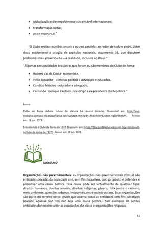 41
• globalização e desenvolvimento sustentável internacionais;
• transformação social;
• paz e segurança.”
“O Clube realiza reuniões anuais e outras paralelas ao redor de todo o globo, além
disso estabeleceu a criação de capítulos nacionais, atualmente 33, que discutem
problemas mais próximos da sua realidade, inclusive no Brasil.”
“Algumas personalidades brasileiras que foram ou são membros do Clube de Roma:
• Rubens Vaz da Costa- economista,
• Hélio Jaguaribe - cientista político o advogado e educador,
• Candido Mendes - educador e advogado,
• Fernando Henrique Cardoso - sociólogo e ex-presidente da República.”
Fonte:
Clube de Roma debate futuro do planeta há quatro décadas. Disponível em: http://puc-
riodigital.com.puc-rio.br/cgi/cgilua.exe/sys/start.htm?sid=148&infoid=12080#.YqS0P3bMJPY. Acesso
em: 11 jun. 2022.
Entendendo o Clube de Roma de 1972. Disponível em: https://blog.portaleducacao.com.br/entendendo-
o-clube-de-roma-de-1972/. Acesso em: 11 jun. 2022.
GLOSSÁRIO
Organizações não governamentais: as organizações não governamentais (ONGs) são
entidades privadas da sociedade civil, sem fins lucrativos, cujo propósito é defender e
promover uma causa política. Essa causa pode ser virtualmente de qualquer tipo:
direitos humanos, direitos animais, direitos indígenas, gênero, luta contra o racismo,
meio ambiente, questões urbanas, imigrantes, entre muitos outros. Essas organizações
são parte do terceiro setor, grupo que abarca todas as entidades sem fins lucrativos
(mesmo aquelas cujo fim não seja uma causa política). São exemplos de outras
entidades do terceiro setor as associações de classe e organizações religiosas.
 