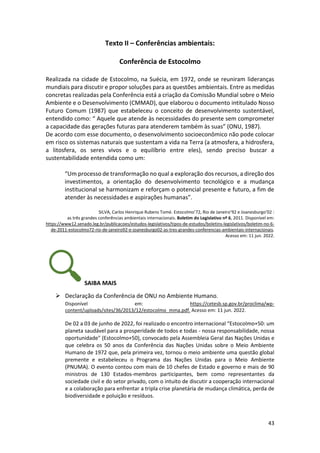 43
Texto II – Conferências ambientais:
Conferência de Estocolmo
Realizada na cidade de Estocolmo, na Suécia, em 1972, onde se reuniram lideranças
mundiais para discutir e propor soluções para as questões ambientais. Entre as medidas
concretas realizadas pela Conferência está a criação da Comissão Mundial sobre o Meio
Ambiente e o Desenvolvimento (CMMAD), que elaborou o documento intitulado Nosso
Futuro Comum (1987) que estabeleceu o conceito de desenvolvimento sustentável,
entendido como: “ Aquele que atende às necessidades do presente sem comprometer
a capacidade das gerações futuras para atenderem também às suas” (ONU, 1987).
De acordo com esse documento, o desenvolvimento socioeconômico não pode colocar
em risco os sistemas naturais que sustentam a vida na Terra (a atmosfera, a hidrosfera,
a litosfera, os seres vivos e o equilíbrio entre eles), sendo preciso buscar a
sustentabilidade entendida como um:
“Um processo de transformação no qual a exploração dos recursos, a direção dos
investimentos, a orientação do desenvolvimento tecnológico e a mudança
institucional se harmonizam e reforçam o potencial presente e futuro, a fim de
atender às necessidades e aspirações humanas”.
SILVA, Carlos Henrique Rubens Tomé. Estocolmo’72, Rio de Janeiro’92 e Joanesburgo’02 :
as três grandes conferências ambientais internacionais. Boletim do Legislativo nº 6, 2011. Disponível em:
https://www12.senado.leg.br/publicacoes/estudos-legislativos/tipos-de-estudos/boletins-legislativos/boletim-no-6-
de-2011-estocolmo72-rio-de-janeiro92-e-joanesburgo02-as-tres-grandes-conferencias-ambientais-internacionais.
Acesso em: 11 jun. 2022.
SAIBA MAIS
➢ Declaração da Conferência de ONU no Ambiente Humano.
Disponível em: https://cetesb.sp.gov.br/proclima/wp-
content/uploads/sites/36/2013/12/estocolmo_mma.pdf. Acesso em: 11 jun. 2022.
De 02 a 03 de junho de 2022, foi realizado o encontro internacional “Estocolmo+50: um
planeta saudável para a prosperidade de todos e todas - nossa responsabilidade, nossa
oportunidade" (Estocolmo+50), convocado pela Assembleia Geral das Nações Unidas e
que celebra os 50 anos da Conferência das Nações Unidas sobre o Meio Ambiente
Humano de 1972 que, pela primeira vez, tornou o meio ambiente uma questão global
premente e estabeleceu o Programa das Nações Unidas para o Meio Ambiente
(PNUMA). O evento contou com mais de 10 chefes de Estado e governo e mais de 90
ministros de 130 Estados-membros participantes, bem como representantes da
sociedade civil e do setor privado, com o intuito de discutir a cooperação internacional
e a colaboração para enfrentar a tripla crise planetária de mudança climática, perda de
biodiversidade e poluição e resíduos.
 
