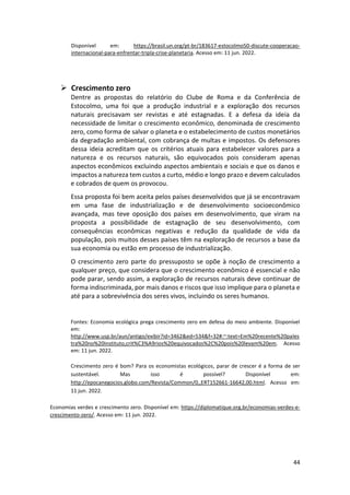 44
Disponível em: https://brasil.un.org/pt-br/183617-estocolmo50-discute-cooperacao-
internacional-para-enfrentar-tripla-crise-planetaria. Acesso em: 11 jun. 2022.
➢ Crescimento zero
Dentre as propostas do relatório do Clube de Roma e da Conferência de
Estocolmo, uma foi que a produção industrial e a exploração dos recursos
naturais precisavam ser revistas e até estagnadas. E a defesa da ideia da
necessidade de limitar o crescimento econômico, denominada de crescimento
zero, como forma de salvar o planeta e o estabelecimento de custos monetários
da degradação ambiental, com cobrança de multas e impostos. Os defensores
dessa ideia acreditam que os critérios atuais para estabelecer valores para a
natureza e os recursos naturais, são equivocados pois consideram apenas
aspectos econômicos excluindo aspectos ambientais e sociais e que os danos e
impactos a natureza tem custos a curto, médio e longo prazo e devem calculados
e cobrados de quem os provocou.
Essa proposta foi bem aceita pelos países desenvolvidos que já se encontravam
em uma fase de industrialização e de desenvolvimento socioeconômico
avançada, mas teve oposição dos países em desenvolvimento, que viram na
proposta a possibilidade de estagnação de seu desenvolvimento, com
consequências econômicas negativas e redução da qualidade de vida da
população, pois muitos desses países têm na exploração de recursos a base da
sua economia ou estão em processo de industrialização.
O crescimento zero parte do pressuposto se opõe à noção de crescimento a
qualquer preço, que considera que o crescimento econômico é essencial e não
pode parar, sendo assim, a exploração de recursos naturais deve continuar de
forma indiscriminada, por mais danos e riscos que isso implique para o planeta e
até para a sobrevivência dos seres vivos, incluindo os seres humanos.
Fontes: Economia ecológica prega crescimento zero em defesa do meio ambiente. Disponível
em:
http://www.usp.br/aun/antigo/exibir?id=3462&ed=534&f=32#:~:text=Em%20recente%20pales
tra%20no%20Instituto,crit%C3%A9rios%20equivocados%2C%20pois%20levam%20em. Acesso
em: 11 jun. 2022.
Crescimento zero é bom? Para os economistas ecológicos, parar de crescer é a forma de ser
sustentável. Mas isso é possível? Disponível em:
http://epocanegocios.globo.com/Revista/Common/0,,ERT152661-16642,00.html. Acesso em:
11 jun. 2022.
Economias verdes e crescimento zero. Disponível em: https://diplomatique.org.br/economias-verdes-e-
crescimento-zero/. Acesso em: 11 jun. 2022.
 