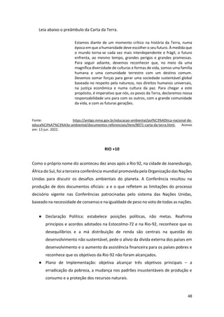 48
Leia abaixo o preâmbulo da Carta da Terra.
Estamos diante de um momento crítico na história da Terra, numa
época em que a humanidade deve escolher o seu futuro. À medida que
o mundo torna-se cada vez mais interdependente e frágil, o futuro
enfrenta, ao mesmo tempo, grandes perigos e grandes promessas.
Para seguir adiante, devemos reconhecer que, no meio da uma
magnífica diversidade de culturas e formas de vida, somos uma família
humana e uma comunidade terrestre com um destino comum.
Devemos somar forças para gerar uma sociedade sustentável global
baseada no respeito pela natureza, nos direitos humanos universais,
na justiça econômica e numa cultura da paz. Para chegar a este
propósito, é imperativo que nós, os povos da Terra, declaremos nossa
responsabilidade uns para com os outros, com a grande comunidade
da vida, e com as futuras gerações.
Fonte: https://antigo.mma.gov.br/educacao-ambiental/pol%C3%ADtica-nacional-de-
educa%C3%A7%C3%A3o-ambiental/documentos-referenciais/item/8071-carta-da-terra.html. Acesso
em: 13 jun. 2022.
RIO +10
Como o próprio nome diz aconteceu dez anos após a Rio 92, na cidade de Joanesburgo,
África do Sul, foi a terceira conferência mundial promovida pela Organização das Nações
Unidas para discutir os desafios ambientais do planeta. A Conferência resultou na
produção de dois documentos oficiais: a e o que refletem as limitações do processo
decisório vigente nas Conferências patrocinadas pelo sistema das Nações Unidas,
baseado na necessidade de consenso e na igualdade de peso no voto de todas as nações.
● Declaração Política: estabelece posições políticas, não metas. Reafirma
princípios e acordos adotados na Estocolmo-72 e na Rio-92, reconhece que os
desequilíbrios e a má distribuição de renda são centrais na questão do
desenvolvimento não sustentável, pede o alívio da dívida externa dos países em
desenvolvimento e o aumento da assistência financeira para os países pobres e
reconhece que os objetivos da Rio-92 não foram alcançados.
● Plano de Implementação: objetiva alcançar três objetivos principais – a
erradicação da pobreza, a mudança nos padrões insustentáveis de produção e
consumo e a proteção dos recursos naturais.
 
