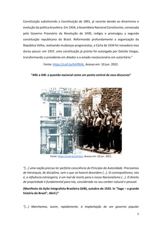 5
Constituição substituindo a Constituição de 1891, já recente devido ao dinamismo e
evolução da política brasileira. Em 1934, a Assembleia Nacional Constituinte, convocada
pelo Governo Provisório da Revolução de 1930, redigiu e promulgou a segunda
constituição republicana do Brasil. Reformando profundamente a organização da
República Velha, realizando mudanças progressistas, a Carta de 1934 foi inovadora mas
durou pouco: em 1937, uma constituição já pronta foi outorgada por Getúlio Vargas,
transformando o presidente em ditador e o estado revolucionário em autoritário.”
Fonte: https://cutt.ly/AJVfRAh. Acesso em: 10 jun. 2022.
“ANL e AIB: a questão nacional como um ponto central de seus discursos”
Fonte: https://cutt.ly/sJVs3ze. Acesso em: 10 jun. 2022.
“[...] uma nação precisa ter perfeita consciência do Princípio da Autoridade. Precisamos
de hierarquia, de disciplina, sem o que só haverá desordem [...]. O cosmopolitismo, isto
é, a influência estrangeira, é um mal de morte para o nosso Nacionalismo [...]. O direito
de propriedade é fundamental para nós, considerado no seu caráter natural e pessoal.
(Manifesto da Ação Integralista Brasileira (AIB), outubro de 1932. In "Saga – a grande
história do Brasil", Abril.)”
“[...] Marchamos, assim, rapidamente, à implantação de um governo popular
 