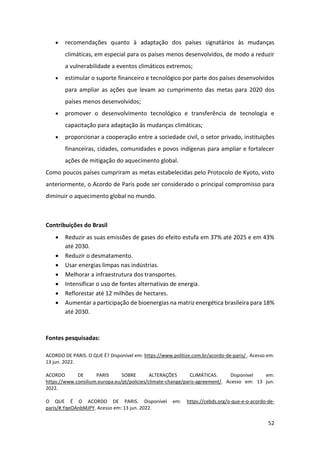 52
• recomendações quanto à adaptação dos países signatários às mudanças
climáticas, em especial para os países menos desenvolvidos, de modo a reduzir
a vulnerabilidade a eventos climáticos extremos;
• estimular o suporte financeiro e tecnológico por parte dos países desenvolvidos
para ampliar as ações que levam ao cumprimento das metas para 2020 dos
países menos desenvolvidos;
• promover o desenvolvimento tecnológico e transferência de tecnologia e
capacitação para adaptação às mudanças climáticas;
• proporcionar a cooperação entre a sociedade civil, o setor privado, instituições
financeiras, cidades, comunidades e povos indígenas para ampliar e fortalecer
ações de mitigação do aquecimento global.
Como poucos países cumpriram as metas estabelecidas pelo Protocolo de Kyoto, visto
anteriormente, o Acordo de Paris pode ser considerado o principal compromisso para
diminuir o aquecimento global no mundo.
Contribuições do Brasil
• Reduzir as suas emissões de gases do efeito estufa em 37% até 2025 e em 43%
até 2030.
• Reduzir o desmatamento.
• Usar energias limpas nas indústrias.
• Melhorar a infraestrutura dos transportes.
• Intensificar o uso de fontes alternativas de energia.
• Reflorestar até 12 milhões de hectares.
• Aumentar a participação de bioenergias na matriz energética brasileira para 18%
até 2030.
Fontes pesquisadas:
ACORDO DE PARIS. O QUE É? Disponível em: https://www.politize.com.br/acordo-de-paris/ . Acesso em:
13 jun. 2022.
ACORDO DE PARIS SOBRE ALTERAÇÕES CLIMÁTICAS. Disponível em:
https://www.consilium.europa.eu/pt/policies/climate-change/paris-agreement/. Acesso em: 13 jun.
2022.
O QUE É O ACORDO DE PARIS. Disponível em: https://cebds.org/o-que-e-o-acordo-de-
paris/#.YqeOAnbMJPY. Acesso em: 13 jun. 2022.
 