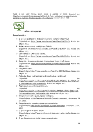 53
TUDO O QUE VOCÊ PRECISA SABER SOBRE O ACORDO DE PARIS. Disponível em:
https://www.ecycle.com.br/acordo-de-paris/#Acordo-de-Paris-e-um-tratado-internacional-que-visa-
combater-as-mudancas-climaticas-causadas-pelo-ser-humano. Acesso em: 13 jun. 2022.
MÍDIAS INTEGRADAS
Pesquisar sobre:
➢ O que são os Objetivos de Desenvolvimento Sustentável da ONU?
Disponível em: https://www.youtube.com/watch?v=u2K0Ff6bzZ4. Acesso em:
13 jun. 2022.
➢ A ONU tem um plano: os Objetivos Globais.
Disponível em: https://www.youtube.com/watch?v=ZSrhXP4-aec. Acesso em:
13 jun. 2022.
➢ Conferência da ONU sobre o clima.
Disponível em: https://www.youtube.com/watch?v=lIRGoD0HlZA. Acesso em:
13 jun. 2022.
➢ Geografia - Acordos Ambientais - Protocolo de Kyoto - Prof. Bruno.
Disponível em: https://www.youtube.com/watch?v=moIiTtVBML4. Acesso em:
13 jun. 2022.
➢ Greg News- Terra.
Disponível em: https://www.youtube.com/watch?v=32DhSVK6byM. Acesso em:
13 jun. 2022.
➢ Podcasts: O que você faz importa: Crise climática e ambiental.
Disponível em:
https://open.spotify.com/episode/5zlEjbaT8mhozlNznMl2hk?si=1xxj43XgRvSrY
PcXUlvboA&utm_source=whatsapp. Acesso em: 13 jun. 2022.
➢ As principais conferências ambientais.
Disponível em:
https://open.spotify.com/episode/2R73ofG7WpzZMP3CXkoDjL?si=9GLzcycaS-
Onl3wgfpvHhA&utm_source=whatsapp. Acesso em: 13 jun. 2022.
➢ Energia renovável: o que é, tipos e vantagens.
Disponível em: https://www.ecycle.com.br/energia-renovavel/ . Acesso em: 13
jun. 2022.
➢ Desmatamento: impactos, causas e consequências.
Disponível em: https://www.ecycle.com.br/desmatamento/. Acesso em: 13 jun.
2022.
➢ O que são gases de efeito estufa.
Disponível em: https://www.ecycle.com.br/gases-do-efeito-estufa/. Acesso em:
13 jun. 2022.
➢ O que é aquecimento global e suas consequências.
 