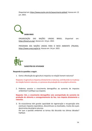 54
Disponível em: https://www.ecycle.com.br/aquecimento-global/. Acesso em: 13
jun. 2022.
SAIBA MAIS
ORGANIZAÇÃO DAS NAÇÕES UNIDAS BRASIL. Disponível em:
https://brasil.un.org/. Acesso em: 14 jun. 2022.
PROGRAMA DAS NAÇÕES UNIDAS PARA O MEIO AMBIENTE (PNUMA).
https://www.unep.org/pt-br. Acesso em: 14 jun. 2022.
SUGESTÃO DE ATIVIDADE
Responda às questões a seguir.
1. Como a Revolução da agricultura impactou na relação homem-natureza?
Resposta: A agricultura impactou diretamente a natureza, contribuindo na mudança
da relação homem-natureza, e o processo de produção do seu próprio alimento.
2. Podemos associar o crescimento demográfico ao aumento de impactos
ambientais? Justifique sua resposta.
Resposta: Sim, o crescimento demográfico veio acompanhado do aumento da
produção de alimento e conseguintemente de lixo. Isso impacta diretamente a
natureza.
3. Os ecossistemas têm grande capacidade de regeneração e recuperação ante
eventuais impactos esporádicos, descontínuos ou localizados, muitos dos quais
decorrentes da própria natureza.
Por que a questão ambiental se tornou tão discutida nas últimas décadas?
Explique.
 