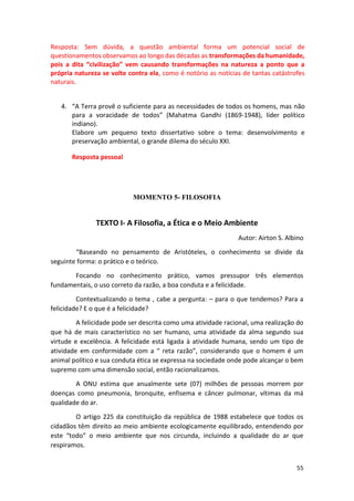 55
Resposta: Sem dúvida, a questão ambiental forma um potencial social de
questionamentos observamos ao longo das décadas as transformações da humanidade,
pois a dita “civilização” vem causando transformações na natureza a ponto que a
própria natureza se volte contra ela, como é notório as notícias de tantas catástrofes
naturais.
4. “A Terra provê o suficiente para as necessidades de todos os homens, mas não
para a voracidade de todos” (Mahatma Gandhi (1869-1948), líder político
indiano).
Elabore um pequeno texto dissertativo sobre o tema: desenvolvimento e
preservação ambiental, o grande dilema do século XXI.
Resposta pessoal
MOMENTO 5- FILOSOFIA
TEXTO I- A Filosofia, a Ética e o Meio Ambiente
Autor: Airton S. Albino
“Baseando no pensamento de Aristóteles, o conhecimento se divide da
seguinte forma: o prático e o teórico.
Focando no conhecimento prático, vamos pressupor três elementos
fundamentais, o uso correto da razão, a boa conduta e a felicidade.
Contextualizando o tema , cabe a pergunta: – para o que tendemos? Para a
felicidade? E o que é a felicidade?
A felicidade pode ser descrita como uma atividade racional, uma realização do
que há de mais característico no ser humano, uma atividade da alma segundo sua
virtude e excelência. A felicidade está ligada à atividade humana, sendo um tipo de
atividade em conformidade com a “ reta razão”, considerando que o homem é um
animal político e sua conduta ética se expressa na sociedade onde pode alcançar o bem
supremo com uma dimensão social, então racionalizamos.
A ONU estima que anualmente sete (07) milhões de pessoas morrem por
doenças como pneumonia, bronquite, enfisema e câncer pulmonar, vítimas da má
qualidade do ar.
O artigo 225 da constituição da república de 1988 estabelece que todos os
cidadãos têm direito ao meio ambiente ecologicamente equilibrado, entendendo por
este “todo” o meio ambiente que nos circunda, incluindo a qualidade do ar que
respiramos.
 