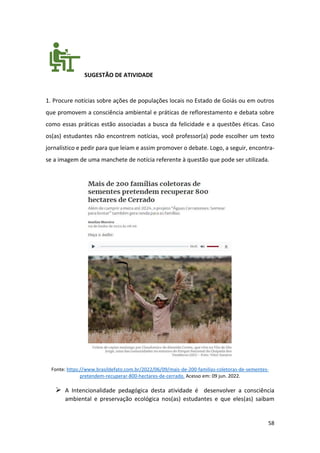58
SUGESTÃO DE ATIVIDADE
1. Procure notícias sobre ações de populações locais no Estado de Goiás ou em outros
que promovem a consciência ambiental e práticas de reflorestamento e debata sobre
como essas práticas estão associadas a busca da felicidade e a questões éticas. Caso
os(as) estudantes não encontrem notícias, você professor(a) pode escolher um texto
jornalístico e pedir para que leiam e assim promover o debate. Logo, a seguir, encontra-
se a imagem de uma manchete de notícia referente à questão que pode ser utilizada.
Fonte: https://www.brasildefato.com.br/2022/06/09/mais-de-200-familias-coletoras-de-sementes-
pretendem-recuperar-800-hectares-de-cerrado. Acesso em: 09 jun. 2022.
➢ A Intencionalidade pedagógica desta atividade é desenvolver a consciência
ambiental e preservação ecológica nos(as) estudantes e que eles(as) saibam
 