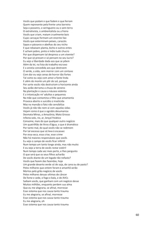 60
Vocês que podam e que fodem e que ferram
Quem represente pela frente uma barreira
Seja o posseiro, o seringueiro ou o sem-terra
O extrativista, o ambientalista ou a freira
Vocês que criam, matam cruelmente bois
Cujas carcaças formam um enorme lixo
Vocês que exterminam peixes, caracóis
Sapos e pássaros e abelhas do seu nicho
E que rebaixam planta, bicho e outros entes
E acham pobre, preto e índio tudo chucro
Por que dispensam tal desprezo a um vivente?
Por que só prezam e só pensam no seu lucro?
Eu vejo a liberdade dada aos que se põem
Além da lei, na lista do trabalho escravo
E a anistia concedida aos que destroem
O verde, a vida, sem morrer com um centavo
Com dor eu vejo cenas de horror tão fortes
Tal como eu vejo com amor a fonte linda
E além do monte um pôr do sol, porque
Por sorte vocês não destruíram o horizonte ainda
Seu avião derrama a chuva de veneno
Na plantação e causa a náusea violenta
E a intoxicação ne' adultos e pequenos
Na mãe que contamina o filho que amamenta
Provoca aborto e suicídio o inseticida
Mas na mansão o fato não sensibiliza
Vocês já não tão nem aí com aquelas vidas
Vejam como é que o ogrobis desumaniza
Desmata Minas, a Amazônia, Mato Grosso
Infecta solo, rio, ar, lençol freático
Consome, mais do que qualquer outro negócio
Um quatrilhão de litros d'água, o que é dramático
Por tanto mal, do qual vocês não se redimem
Por tal excesso que só leva à escassez
Por essa seca, essa crise, esse crime
Não há maiores responsáveis que vocês
Eu vejo o campo de vocês ficar infértil
Num tempo um tanto longe ainda, mas não muito
E eu vejo a terra de vocês restar estéril
Num tempo cada vez mais perto, e lhes pergunto
O que será que os seus filhos acharão
De vocês diante de um legado tão nefasto?
Vocês que fazem das fazendas, hoje
Um grande deserto verde só de soja, de cana ou de pasto?
Pelos milhares que ontem foram e amanhã serão
Mortos pelo grão-negócio de vocês
Pelos milhares dessas vítimas de câncer
De fome e sede, e fogo e bala, e de AVCs
Saibam vocês, que ganham com um negócio desse
Muitos milhões, enquanto perdem sua alma
Que eu me alegraria, se afinal, morresse
Esse sistema que nos causa tanto trauma
Eu me alegraria, se afinal, morresse
Esse sistema que nos causa tanto trauma
Eu me alegraria, oh
Esse sistema que nos causa tanto trauma
 