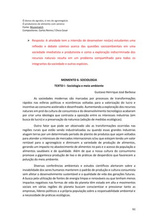 61
Ó donos do agrobis, ó reis do agronegócio
Ó produtores de alimento com veneno
Fonte: Musixmatch
Compositores: Carlos Renno / Chico Cesar
➢ Resposta: A atividade tem a intensão de desenvolver nos(as) estudantes uma
reflexão e debate coletivo acerca das questões socioambientais em uma
sociedade imediatista e produtivista e como a exploração indiscriminada dos
recursos naturais resulta em um problema compartilhado para todos os
integrantes da sociedade e outras espécies.
MOMENTO 6- SOCIOLOGIA
TEXTO I - Sociologia e meio ambiente
Gustavo Henrique José Barbosa
As sociedades modernas são marcadas por processos de transformações
rápidos nas esferas políticas e econômicas voltadas para a valorização do lucro e
incentivo ao consumo acelerado e desenfreado. Aumentando a exploração dos recursos
naturais em prol da cultura de consumista e do desenvolvimento tecnológico acabaram
por criar uma ideologia que contrasta a oposição entre os interesses industrias (em
busca do lucro) e a preservação da natureza (adoção de medidas ecológicas).
Outro fator que pode ser observado são as transformações ocorridas nas
regiões rurais que estão sendo industrializadas ou quando essas grandes industrias
alugam terras por um determinado período de plantio de produtos que sejam voltados
para atender a interesses de mercados internacionais e/ou que estejam tendo um valor
rentável para o agronegócio e diminuem a variedade de produção de alimentos,
gerando um impacto no abastecimento de alimentos no país e o acesso da população a
alimentos saudáveis e de qualidade. Além de que a nossa cultura do consumismo
promove a gigantesca produção de lixo e de práticas de desperdício que favorecem a
poluição do meio ambiente.
Diversas conferências ambientais e estudos científicos alertaram sobre a
inviabilidade dos seres humanos manterem o padrão de produção e cultura consumista
sem afetar o desenvolvimento sustentável e a qualidade de vida das gerações futuras.
A busca pela utilização de fontes de energia limpas e renováveis ou que tenham menos
impactos negativos nas formas de vida do planeta têm estado em alta e movimentos
sociais em várias regiões do planeta buscam conscientizar e pressionar tanto as
empresas, líderes políticos e a própria população sobre a responsabilidade ambiental e
a necessidade de práticas ecológicas.
 