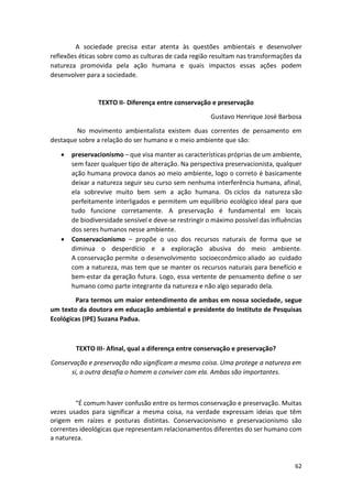 62
A sociedade precisa estar atenta às questões ambientais e desenvolver
reflexões éticas sobre como as culturas de cada região resultam nas transformações da
natureza promovida pela ação humana e quais impactos essas ações podem
desenvolver para a sociedade.
TEXTO II- Diferença entre conservação e preservação
Gustavo Henrique José Barbosa
No movimento ambientalista existem duas correntes de pensamento em
destaque sobre a relação do ser humano e o meio ambiente que são:
• preservacionismo – que visa manter as características próprias de um ambiente,
sem fazer qualquer tipo de alteração. Na perspectiva preservacionista, qualquer
ação humana provoca danos ao meio ambiente, logo o correto é basicamente
deixar a natureza seguir seu curso sem nenhuma interferência humana, afinal,
ela sobrevive muito bem sem a ação humana. Os ciclos da natureza são
perfeitamente interligados e permitem um equilíbrio ecológico ideal para que
tudo funcione corretamente. A preservação é fundamental em locais
de biodiversidade sensível e deve-se restringir o máximo possível das influências
dos seres humanos nesse ambiente.
• Conservacionismo – propõe o uso dos recursos naturais de forma que se
diminua o desperdício e a exploração abusiva do meio ambiente.
A conservação permite o desenvolvimento socioeconômico aliado ao cuidado
com a natureza, mas tem que se manter os recursos naturais para benefício e
bem-estar da geração futura. Logo, essa vertente de pensamento define o ser
humano como parte integrante da natureza e não algo separado dela.
Para termos um maior entendimento de ambas em nossa sociedade, segue
um texto da doutora em educação ambiental e presidente do Instituto de Pesquisas
Ecológicas (IPE) Suzana Padua.
TEXTO III- Afinal, qual a diferença entre conservação e preservação?
Conservação e preservação não significam a mesma coisa. Uma protege a natureza em
si, a outra desafia o homem a conviver com ela. Ambas são importantes.
“É comum haver confusão entre os termos conservação e preservação. Muitas
vezes usados para significar a mesma coisa, na verdade expressam ideias que têm
origem em raízes e posturas distintas. Conservacionismo e preservacionismo são
correntes ideológicas que representam relacionamentos diferentes do ser humano com
a natureza.
 