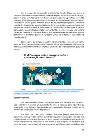 63
Um precursor do pensamento ambientalista foi John Muir, para quem a
natureza tinha valor intrínseco. Mesmo que em sua época ainda não houvesse distinção
desses termos, Muir hoje seria considerado um preservacionista, pois ficou conhecido
pelo seu deslumbramento pela natureza em geral, e compartilhou suas emoções em
vários textos e livros que se tornaram marcos do movimento ecológico que se formaria
mais tarde. Compreendia a continuidade que é inerente à natureza, como mostra esse
seu trecho: “Os dias quentes e ruminantes são cheios de vida e pensamentos de vida
por vir, como as sementes que amadurecem contendo o próximo verão, ou uma centena
de verões”. Ao enfocar a natureza sem a interferência humana e sem pensar no uso que
determinados elementos poderiam representar, Muir se destaca por seu amor pelo
mundo natural.
Com o correr do tempo, o preservacionismo tornou-se sinônimo de salvar
espécies, áreas naturais, ecossistemas e biomas. Tende a compreender a proteção da
natureza, independentemente do interesse utilitário e do valor econômico que possa
conter.
Fonte: https://g1.globo.com/se/sergipe/especial-publicitario/gabriela-almeida-
consultoria/especialista-ambiental-explica/noticia/2021/03/19/ha-diferenca-entre-conservacao-e-
preservacao-ambiental.ghtml. Acesso em: 13 jun. 2022.
Conservacionismo
Já a visão conservacionista, contempla o amor pela natureza, mas permite o
uso sustentável e assume um significado de salvar a natureza para algum fim ou
integrando o ser humano. Na conservação a participação humana precisa ser de
harmonia e sempre com intuito de proteção.
Por volta de 1940, Aldo Leopold deu uma grande contribuição ao
conservacionismo, pois demonstrava o amor de um preservacionista pela natureza, mas
trabalhou para integrar o ser humano às áreas naturais, atribuindo uma dimensão de
maior acessibilidade e importância a elas. Propôs o que na época foi inovador e que
continua sendo recomendado até hoje: um manejo que visasse maior proteção do que
 