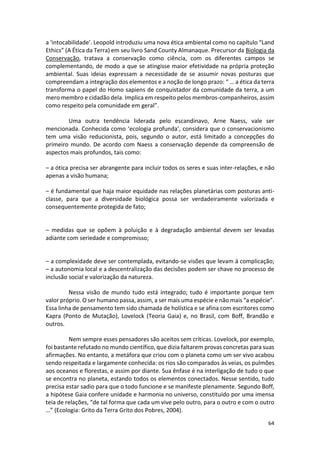 64
a ‘intocabilidade’. Leopold introduziu uma nova ética ambiental como no capítulo “Land
Ethics” (A Ética da Terra) em seu livro Sand County Almanaque. Precursor da Biologia da
Conservação, tratava a conservação como ciência, com os diferentes campos se
complementando, de modo a que se atingisse maior efetividade na própria proteção
ambiental. Suas ideias expressam a necessidade de se assumir novas posturas que
compreendam a integração dos elementos e a noção de longo prazo: “ … a ética da terra
transforma o papel do Homo sapiens de conquistador da comunidade da terra, a um
mero membro e cidadão dela. Implica em respeito pelos membros-companheiros, assim
como respeito pela comunidade em geral”.
Uma outra tendência liderada pelo escandinavo, Arne Naess, vale ser
mencionada. Conhecida como ‘ecologia profunda’, considera que o conservacionismo
tem uma visão reducionista, pois, segundo o autor, está limitado a concepções do
primeiro mundo. De acordo com Naess a conservação depende da compreensão de
aspectos mais profundos, tais como:
– a ótica precisa ser abrangente para incluir todos os seres e suas inter-relações, e não
apenas a visão humana;
– é fundamental que haja maior equidade nas relações planetárias com posturas anti-
classe, para que a diversidade biológica possa ser verdadeiramente valorizada e
consequentemente protegida de fato;
– medidas que se opõem à poluição e à degradação ambiental devem ser levadas
adiante com seriedade e compromisso;
– a complexidade deve ser contemplada, evitando-se visões que levam à complicação;
– a autonomia local e a descentralização das decisões podem ser chave no processo de
inclusão social e valorização da natureza.
Nessa visão de mundo tudo está integrado; tudo é importante porque tem
valor próprio. O ser humano passa, assim, a ser mais uma espécie e não mais “a espécie”.
Essa linha de pensamento tem sido chamada de holística e se afina com escritores como
Kapra (Ponto de Mutação), Lovelock (Teoria Gaia) e, no Brasil, com Boff, Brandão e
outros.
Nem sempre esses pensadores são aceitos sem críticas. Lovelock, por exemplo,
foi bastante refutado no mundo científico, que dizia faltarem provas concretas para suas
afirmações. No entanto, a metáfora que criou com o planeta como um ser vivo acabou
sendo respeitada e largamente conhecida: os rios são comparados às veias, os pulmões
aos oceanos e florestas, e assim por diante. Sua ênfase é na interligação de tudo o que
se encontra no planeta, estando todos os elementos conectados. Nesse sentido, tudo
precisa estar sadio para que o todo funcione e se manifeste plenamente. Segundo Boff,
a hipótese Gaia confere unidade e harmonia no universo, constituído por uma imensa
teia de relações, “de tal forma que cada um vive pelo outro, para o outro e com o outro
…” (Ecologia: Grito da Terra Grito dos Pobres, 2004).
 
