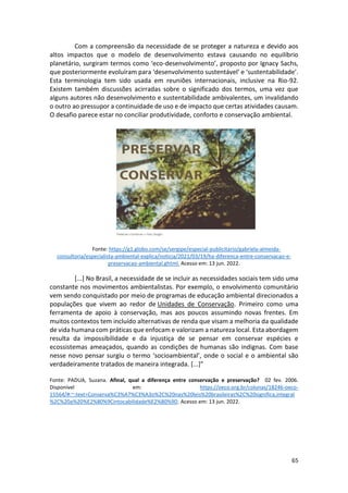 65
Com a compreensão da necessidade de se proteger a natureza e devido aos
altos impactos que o modelo de desenvolvimento estava causando no equilíbrio
planetário, surgiram termos como ‘eco-desenvolvimento’, proposto por Ignacy Sachs,
que posteriormente evoluíram para ‘desenvolvimento sustentável’ e ‘sustentabilidade’.
Esta terminologia tem sido usada em reuniões internacionais, inclusive na Rio-92.
Existem também discussões acirradas sobre o significado dos termos, uma vez que
alguns autores não desenvolvimento e sustentabilidade ambivalentes, um invalidando
o outro ao pressupor a continuidade de uso e de impacto que certas atividades causam.
O desafio parece estar no conciliar produtividade, conforto e conservação ambiental.
Fonte: https://g1.globo.com/se/sergipe/especial-publicitario/gabriela-almeida-
consultoria/especialista-ambiental-explica/noticia/2021/03/19/ha-diferenca-entre-conservacao-e-
preservacao-ambiental.ghtml. Acesso em: 13 jun. 2022.
[...] No Brasil, a necessidade de se incluir as necessidades sociais tem sido uma
constante nos movimentos ambientalistas. Por exemplo, o envolvimento comunitário
vem sendo conquistado por meio de programas de educação ambiental direcionados a
populações que vivem ao redor de Unidades de Conservação. Primeiro como uma
ferramenta de apoio à conservação, mas aos poucos assumindo novas frentes. Em
muitos contextos tem incluído alternativas de renda que visam a melhoria da qualidade
de vida humana com práticas que enfocam e valorizam a natureza local. Esta abordagem
resulta da impossibilidade e da injustiça de se pensar em conservar espécies e
ecossistemas ameaçados, quando as condições de humanas são indignas. Com base
nesse novo pensar surgiu o termo ‘socioambiental’, onde o social e o ambiental são
verdadeiramente tratados de maneira integrada. [...]”
Fonte: PADUA, Suzana. Afinal, qual a diferença entre conservação e preservação? 02 fev. 2006.
Disponível em: https://oeco.org.br/colunas/18246-oeco-
15564/#:~:text=Conserva%C3%A7%C3%A3o%2C%20nas%20leis%20brasileiras%2C%20significa,integral
%2C%20a%20%E2%80%9Cintocabilidade%E2%80%9D. Acesso em: 13 jun. 2022.
 