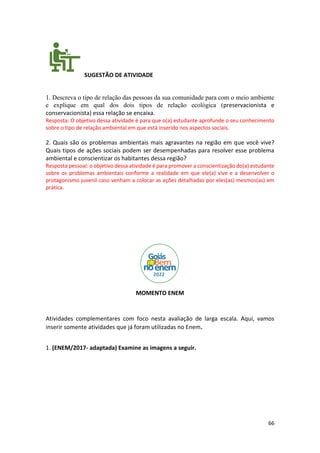 66
SUGESTÃO DE ATIVIDADE
1. Descreva o tipo de relação das pessoas da sua comunidade para com o meio ambiente
e explique em qual dos dois tipos de relação ecológica (preservacionista e
conservacionista) essa relação se encaixa.
Resposta: O objetivo dessa atividade é para que o(a) estudante aprofunde o seu conhecimento
sobre o tipo de relação ambiental em que está inserido nos aspectos sociais.
2. Quais são os problemas ambientais mais agravantes na região em que você vive?
Quais tipos de ações sociais podem ser desempenhadas para resolver esse problema
ambiental e conscientizar os habitantes dessa região?
Resposta pessoal: o objetivo dessa atividade é para promover a conscientização do(a) estudante
sobre os problemas ambientais conforme a realidade em que ele(a) vive e a desenvolver o
protagonismo juvenil caso venham a colocar as ações detalhadas por eles(as) mesmos(as) em
prática.
MOMENTO ENEM
Atividades complementares com foco nesta avaliação de larga escala. Aqui, vamos
inserir somente atividades que já foram utilizadas no Enem.
1. (ENEM/2017- adaptada) Examine as imagens a seguir.
 