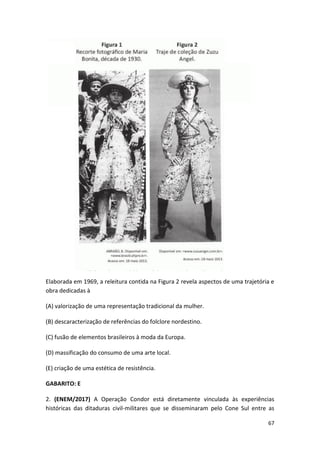 67
Elaborada em 1969, a releitura contida na Figura 2 revela aspectos de uma trajetória e
obra dedicadas à
(A) valorização de uma representação tradicional da mulher.
(B) descaracterização de referências do folclore nordestino.
(C) fusão de elementos brasileiros à moda da Europa.
(D) massificação do consumo de uma arte local.
(E) criação de uma estética de resistência.
GABARITO: E
2. (ENEM/2017) A Operação Condor está diretamente vinculada às experiências
históricas das ditaduras civil-militares que se disseminaram pelo Cone Sul entre as
 