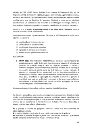 68
décadas de 1960 e 1980. Depois do Brasil (e do Paraguai de Stroessner), foi a vez da
Argentina (1966), Bolívia (1966 e 1971), Uruguai e Chile (1973) e Argentina (novamente,
em 1976). Em todos os casos se instalaram ditaduras civil-militares (em menor ou maior
medida) com base na Doutrina de Segurança Nacional e tendo como principais
características um anticomunismo militante, a identificação do inimigo interno, a
imposição do papel político das Forças Armadas e a definição de fronteiras ideológicas.
PADRÓS, E. S. et al. Ditadura de Segurança Nacional no Rio Grande do Sul (1964-1985): história e
memória. Porto Alegre: Corag, 2009 (adaptado).
Levando-se em conta o contexto em que foi criada, a referida operação tinha como
objetivo coordenar a
(A) modificação de limites territoriais.
(B) sobrevivência de oficiais exilados.
(C) interferência de potências mundiais.
(D) repressão de ativistas oposicionistas.
(E) implantação de governos nacionalistas.
GABARITO: D
3. (ENEM- 2011) A Lei Federal n.º 9.985/2000, que instituiu o sistema nacional de
unidades de conservação, define dois tipos de áreas protegidas. O primeiro, as
unidades de proteção integral, tem por objetivo preservar a natureza,
admitindo-se apenas o uso indireto dos seus recursos naturais, isto é, aquele que
não envolve consumo, coleta, dano ou destruição dos recursos naturais. O
segundo, as unidades de uso sustentável, tem por função compatibilizar a
conservação da natureza com o uso sustentável de parcela dos recursos naturais.
Nesse caso, permite-se a exploração do ambiente de maneira a garantir a
perenidade dos recursos ambientais renováveis e dos processos ecológicos,
mantendo-se a biodiversidade e os demais atributos ecológicos, de forma
socialmente justa e economicamente viável.
Considerando essas informações, analise a seguinte situação hipotética.
Ao discutir a aplicação de recursos disponíveis para o desenvolvimento de determinada
região, organizações civis, universidade e governo resolveram investir na utilização de
uma unidade de proteção integral, o Parque Nacional do Morro do Pindaré, e de uma
unidade de uso sustentável, a Floresta Nacional do Sabiá. Depois das discussões, a
equipe resolveu levar adiante três projetos:
► o projeto I consiste de pesquisas científicas embasadas exclusivamente na
observação de animais;
► o projeto II inclui a construção de uma escola e de um centro de vivência;
► o projeto III promove a organização de uma comunidade extrativista que poderá
coletar e explorar comercialmente frutas e sementes nativas.
 