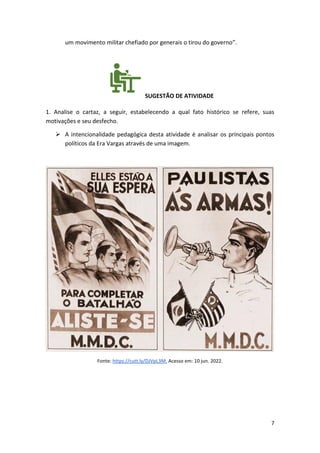 7
um movimento militar chefiado por generais o tirou do governo”.
SUGESTÃO DE ATIVIDADE
1. Analise o cartaz, a seguir, estabelecendo a qual fato histórico se refere, suas
motivações e seu desfecho.
➢ A intencionalidade pedagógica desta atividade é analisar os principais pontos
políticos da Era Vargas através de uma imagem.
Fonte: https://cutt.ly/DJVpL3M. Acesso em: 10 jun. 2022.
 