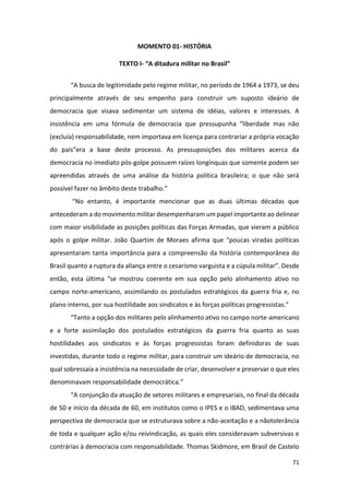 71
MOMENTO 01- HISTÓRIA
TEXTO I- “A ditadura militar no Brasil”
“A busca de legitimidade pelo regime militar, no período de 1964 a 1973, se deu
principalmente através de seu empenho para construir um suposto ideário de
democracia que visava sedimentar um sistema de idéias, valores e interesses. A
insistência em uma fórmula de democracia que pressupunha “liberdade mas não
(excluía) responsabilidade, nem importava em licença para contrariar a própria vocação
do país”era a base deste processo. As pressuposições dos militares acerca da
democracia no imediato pós-golpe possuem raízes longínquas que somente podem ser
apreendidas através de uma análise da história política brasileira; o que não será
possível fazer no âmbito deste trabalho.”
“No entanto, é importante mencionar que as duas últimas décadas que
antecederam a do movimento militar desempenharam um papel importante ao delinear
com maior visibilidade as posições políticas das Forças Armadas, que vieram a público
após o golpe militar. João Quartim de Moraes afirma que “poucas viradas políticas
apresentaram tanta importância para a compreensão da história contemporânea do
Brasil quanto a ruptura da aliança entre o cesarismo varguista e a cúpula militar”. Desde
então, esta última “se mostrou coerente em sua opção pelo alinhamento ativo no
campo norte-americano, assimilando os postulados estratégicos da guerra fria e, no
plano interno, por sua hostilidade aos sindicatos e às forças políticas progressistas.”
“Tanto a opção dos militares pelo alinhamento ativo no campo norte-americano
e a forte assimilação dos postulados estratégicos da guerra fria quanto as suas
hostilidades aos sindicatos e às forças progressistas foram definidoras de suas
investidas, durante todo o regime militar, para construir um ideário de democracia, no
qual sobressaía a insistência na necessidade de criar, desenvolver e preservar o que eles
denominavam responsabilidade democrática.”
“A conjunção da atuação de setores militares e empresariais, no final da década
de 50 e início da década de 60, em institutos como o IPES e o IBAD, sedimentava uma
perspectiva de democracia que se estruturava sobre a não-aceitação e a nãotolerância
de toda e qualquer ação e/ou reivindicação, as quais eles consideravam subversivas e
contrárias à democracia com responsabilidade. Thomas Skidmore, em Brasil de Castelo
 