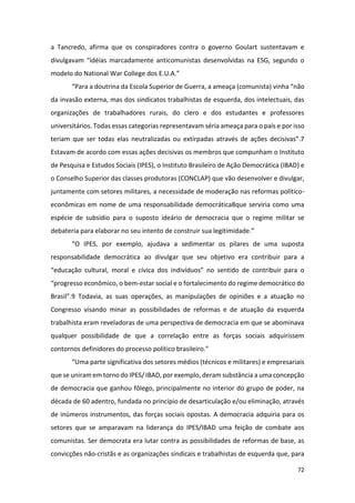 72
a Tancredo, afirma que os conspiradores contra o governo Goulart sustentavam e
divulgavam “idéias marcadamente anticomunistas desenvolvidas na ESG, segundo o
modelo do National War College dos E.U.A.”
“Para a doutrina da Escola Superior de Guerra, a ameaça (comunista) vinha “não
da invasão externa, mas dos sindicatos trabalhistas de esquerda, dos intelectuais, das
organizações de trabalhadores rurais, do clero e dos estudantes e professores
universitários. Todas essas categorias representavam séria ameaça para o país e por isso
teriam que ser todas elas neutralizadas ou extirpadas através de ações decisivas”.7
Estavam de acordo com essas ações decisivas os membros que compunham o Instituto
de Pesquisa e Estudos Sociais (IPES), o Instituto Brasileiro de Ação Democrática (IBAD) e
o Conselho Superior das classes produtoras (CONCLAP) que vão desenvolver e divulgar,
juntamente com setores militares, a necessidade de moderação nas reformas político-
econômicas em nome de uma responsabilidade democrática8que serviria como uma
espécie de subsídio para o suposto ideário de democracia que o regime militar se
debateria para elaborar no seu intento de construir sua legitimidade.”
“O IPES, por exemplo, ajudava a sedimentar os pilares de uma suposta
responsabilidade democrática ao divulgar que seu objetivo era contribuir para a
“educação cultural, moral e cívica dos indivíduos” no sentido de contribuir para o
“progresso econômico, o bem-estar social e o fortalecimento do regime democrático do
Brasil”.9 Todavia, as suas operações, as manipulações de opiniões e a atuação no
Congresso visando minar as possibilidades de reformas e de atuação da esquerda
trabalhista eram reveladoras de uma perspectiva de democracia em que se abominava
qualquer possibilidade de que a correlação entre as forças sociais adquirissem
contornos definidores do processo político brasileiro.”
“Uma parte significativa dos setores médios (técnicos e militares) e empresariais
que se uniram em torno do IPES/ IBAD, por exemplo, deram substância a uma concepção
de democracia que ganhou fôlego, principalmente no interior do grupo de poder, na
década de 60 adentro, fundada no princípio de desarticulação e/ou eliminação, através
de inúmeros instrumentos, das forças sociais opostas. A democracia adquiria para os
setores que se amparavam na liderança do IPES/IBAD uma feição de combate aos
comunistas. Ser democrata era lutar contra as possibilidades de reformas de base, as
convicções não-cristãs e as organizações sindicais e trabalhistas de esquerda que, para
 