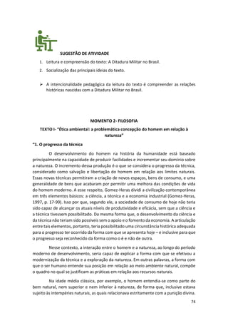 74
SUGESTÃO DE ATIVIDADE
1. Leitura e compreensão do texto: A Ditadura Militar no Brasil.
2. Socialização das principais ideias do texto.
➢ A intencionalidade pedagógica da leitura do texto é compreender as relações
históricas nascidas com a Ditadura Militar no Brasil.
MOMENTO 2- FILOSOFIA
TEXTO I- “Ética ambiental: a problemática concepção do homem em relação à
natureza”
“1. O progresso da técnica
O desenvolvimento do homem na história da humanidade está baseado
principalmente na capacidade de produzir facilidades e incrementar seu domínio sobre
a natureza. O incremento dessa produção é o que se considera o progresso da técnica,
considerado como salvação e libertação do homem em relação aos limites naturais.
Essas novas técnicas permitiram a criação de novos espaços, bens de consumo, e uma
generalidade de bens que acabaram por permitir uma melhora das condições de vida
do homem moderno. A esse respeito, Gomez-Heras dividi a civilização contemporânea
em três elementos básicos: a ciência, a técnica e a economia industrial (Gomez-Heras,
1997, p. 17-90). Isso por que, segundo ele, a sociedade de consumo de hoje não teria
sido capaz de alcançar os atuais níveis de produtividade e eficácia, sem que a ciência e
a técnica tivessem possibilitado. Da mesma forma que, o desenvolvimento da ciência e
da técnica não teriam sido possíveis sem o apoio e o fomento da economia. A articulação
entre tais elementos, portanto, teria possibilitado uma circunstância histórica adequada
para o progresso ter ocorrido da forma com que se apresenta hoje – e inclusive para que
o progresso seja reconhecido da forma como o é e não de outra.
Nesse contexto, a interação entre o homem e a natureza, ao longo do período
moderno de desenvolvimento, seria capaz de explicar a forma com que se efetivou a
modernização da técnica e a exploração da natureza. Em outras palavras, a forma com
que o ser humano entende sua posição em relação ao meio ambiente natural, compõe
o quadro no qual se justificam as práticas em relação aos recursos naturais.
Na idade média clássica, por exemplo, o homem entendia-se como parte do
bem natural, nem superior e nem inferior à natureza, de forma que, inclusive estava
sujeito às intempéries naturais, as quais relacionava estritamente com a punição divina.
 