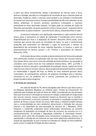 75
A partir das ideias renascentistas, devido a descobertas de ciências como a física,
química e biologia, percebe-se a emergência da convicção de que a natureza pode ser
dominada. Propõe-se, então, a natureza como produto a ser utilizado e transformado
de acordo com interesse humano. Emerge a possibilidade de não mais submeter-se aos
efeitos ambientais. O homem, portanto, percebe-se contraposto à natureza,
entendendo-se como dominador daquela. Tal lógica pode ser extraída das lições de
Descartes, por exemplo, nas quais questiona e critica o senso comum – enquanto ciência
predominante na época medieval – como forma de ciência, colocando ênfase à razão.
A natureza é reduzida a uma significação matemática e, nada restando nela de
divino, passa a representar um objeto de exploração. É considerada como recursos
disponibilizados por Deus e à disposição do homem. Descartes afirma ainda, numa
sentença que resume boa parte da concepção da época na qual o conhecimento
produzido pela matemática era libertador e capaz de desvincular o homem da
dependência das vicissitudes do meio; segundo Descartes, os homens, a partir do
desenvolvimento da técnica, passam a ser “mestres e possuidores da natureza”
(Descartes, 1973).
A afirmação dessas ideias somada ao desenvolvimento de formas de produção
mais sofisticadas resultou na exploração cada vez mais intensa dos recursos naturais.
Para Gomez-Heras, esse seria o início da civilização do homo technicus, vez que pode-se
considerar como ponto inicial da crise ambiental (Gomez-Heras, 1997, p.17-90). A
evolução da técnica, que gera a possibilidade de produção intensa, explora de forma
cada vez mais veloz os recursos naturais. Nessa progressão desenvolvimentista, iniciada
na modernidade e seguida até hoje, os efeitos ao meio ambiente geraram danos
incalculáveis. As consequências, portanto, do progresso tecnológico para a natureza,
convertem-na em um problema em si mesma, justamente por constituir-se na
proporcionadora desse progresso.
2. Os limites do crescimento
Por volta da década de 70, alertas divulgados pela ciência e por obras como a
de Meadows (Relatório Meadows ou relatório sobre “Limites do Crescimento” foi
publicado pela fundação do Clube de Roma em 1968. é considerado um dos principais
fatos que anunciaram a limitação da natureza em relação a exploração em larga escala
dos recursos naturais. Causou considerável impacto ao denunciar que se mantido o
ritmo de crescimento, o consumo crescente, os alimentos e a produção mundial iriam
declinar de forma a causar mortes em massa. Além disso, o relatório também deixava
clara a irreversibilidade do meio ambiente), denunciaram a limitação dos recursos
naturais e da capacidade de auto-renovação da natureza (D. L Meadows, 1972).
Desastres e catástrofes ambientais foram relacionados estritamente ao aumento
vertiginoso da população, da produção de bens de consumo, do consumo em si e,
consequentemente, da poluição e degradação ambiental. A interrelação homem-
natureza, assim como das concepções como consumismo e progresso, começa a ser
questionada e criticada até um momento em que enfim adquirirem relevância ética. A
relação de superposição na qual o homem se entendia em ralação ao meio ambiente,
passa a incluir a noção de limitação dos bens naturais.
 