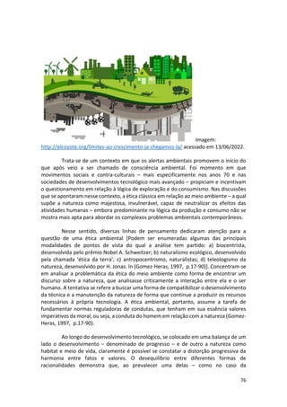 76
Imagem:
http://elcoyote.org/limites-ao-crescimento-ja-chegamos-la/ acessado em 13/06/2022.
Trata-se de um contexto em que os alertas ambientais promovem o início do
que após veio a ser chamado de consciência ambiental. Foi momento em que
movimentos sociais e contra-culturais – mais especificamente nos anos 70 e nas
sociedades de desenvolvimentos tecnológico mais avançado – propiciam e incentivam
o questionamento em relação à lógica de exploração e do consumismo. Nas discussões
que se apontaram nesse contexto, a ética clássica em relação ao meio ambiente – a qual
supõe a natureza como majestosa, invulnerável, capaz de neutralizar os efeitos das
atividades humanas – embora predominante na lógica da produção e consumo não se
mostra mais apta para abordar os complexos problemas ambientais contemporâneos.
Nesse sentido, diversas linhas de pensamento dedicaram atenção para a
questão de uma ética ambiental [Podem ser enumeradas algumas das principais
modalidades de pontos de vista do qual a análise tem partido: a) biocentrista,
desenvolvida pelo prêmio Nobel A. Schweitzer; b) naturalismo ecológico, desenvolvido
pela chamada ‘ética da terra’; c) antropocentrismo, naturalistas; d) teleologismo da
natureza, desenvolvido por H. Jonas. In (Gomez-Heras, 1997, p.17-90)]. Concentram-se
em analisar a problemática da ética do meio ambiente como forma de encontrar um
discurso sobre a natureza, que analisasse criticamente a interação entre ela e o ser
humano. A tentativa se refere a buscar uma forma de compatibilizar o desenvolvimento
da técnica e a manutenção da natureza de forma que continue a produzir os recursos
necessários à própria tecnologia. A ética ambiental, portanto, assume a tarefa de
fundamentar normas reguladoras de condutas, que tenham em sua essência valores
imperativos da moral, ou seja, a conduta do homem em relação com a natureza (Gomez-
Heras, 1997, p.17-90).
Ao longo do desenvolvimento tecnológico, se colocado em uma balança de um
lado o desenvolvimento – denominado de progresso – e de outro a natureza como
habitat e meio de vida, claramente é possível se constatar a distorção progressiva da
harmonia entre fatos e valores. O desequilíbrio entre diferentes formas de
racionalidades demonstra que, ao prevalecer uma delas – como no caso da
 