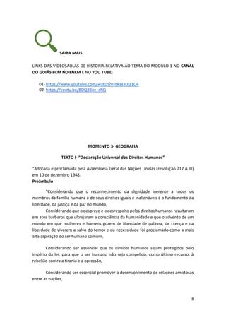 8
SAIBA MAIS
LINKS DAS VÍDEOSAULAS DE HISTÓRIA RELATIVA AO TEMA DO MÓDULO 1 NO CANAL
DO GOIÁS BEM NO ENEM E NO YOU TUBE:
01- https://www.youtube.com/watch?v=tRaEHJia1O4
02- https://youtu.be/BDQ3Boc_xRQ
MOMENTO 3- GEOGRAFIA
TEXTO I- “Declaração Universal dos Direitos Humanos”
“Adotada e proclamada pela Assembleia Geral das Nações Unidas (resolução 217 A III)
em 10 de dezembro 1948.
Preâmbulo
“Considerando que o reconhecimento da dignidade inerente a todos os
membros da família humana e de seus direitos iguais e inalienáveis é o fundamento da
liberdade, da justiça e da paz no mundo,
Considerando que o desprezo e o desrespeito pelos direitos humanos resultaram
em atos bárbaros que ultrajaram a consciência da humanidade e que o advento de um
mundo em que mulheres e homens gozem de liberdade de palavra, de crença e da
liberdade de viverem a salvo do temor e da necessidade foi proclamado como a mais
alta aspiração do ser humano comum,
Considerando ser essencial que os direitos humanos sejam protegidos pelo
império da lei, para que o ser humano não seja compelido, como último recurso, à
rebelião contra a tirania e a opressão,
Considerando ser essencial promover o desenvolvimento de relações amistosas
entre as nações,
 