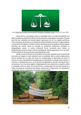 81
Fonte: https://miro.medium.com/max/870/1*BLXAtGxiLuYQ39fuqfgr-A.jpeg. Acesso em: 13 jun. 2022.
Dessa forma, a Sociologia analisa a sociedade como um todo percebendo que
alguns problemas ambientais afetam em grande parte a população mais pobre. Pessoas
que não tem condições de moradia digna improvisam seu lar nas regiões periféricas
onde a presença do estado na prestação de serviços públicos é precária. A água potável,
o tratamento do esgoto e a limpeza urbana não fazem parte do cotidiano desses lugares
distantes do centro. Assim se percebe os problemas ambientais atrelados às
desigualdades sociais. A Justiça Ambiental faz-se necessária para reduzir as
desigualdades tendo em vista a melhor qualidade de vida da população como um todo.
A preservação da natureza perpassa pela igualdade social.
Desde os anos 1970 que os movimentos sociais têm ampliado seus horizontes de
discussão ao integrar o meio ambiente com a sociedade. Não se pode simplesmente
buscar soluções de um lado sem levar em considerações as demandas do outro. É
preciso ter uma visão global da sociedade para compreender a relação entre homem e
natureza. A poluição dos rios e o uso abusivo de agrotóxicos não têm consequências a
curto prazo e em uma única região. A degradação do meio ambiente se espalha e afeta
a sociedade como um todo. Da mesma forma, a preservação da natureza beneficia a
todos. É preciso ter consciência dos efeitos, mesmo que a longo prazo, da redução das
assimetrias sociais e ambientais, como dito anteriormente.
 