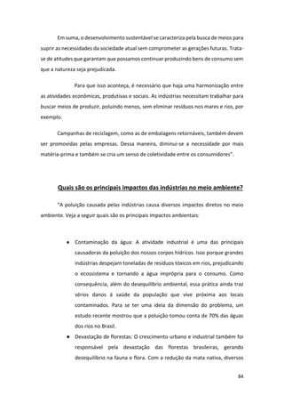 84
Em suma, o desenvolvimento sustentável se caracteriza pela busca de meios para
suprir as necessidades da sociedade atual sem comprometer as gerações futuras. Trata-
se de atitudes que garantam que possamos continuar produzindo bens de consumo sem
que a natureza seja prejudicada.
Para que isso aconteça, é necessário que haja uma harmonização entre
as atividades econômicas, produtivas e sociais. As indústrias necessitam trabalhar para
buscar meios de produzir, poluindo menos, sem eliminar resíduos nos mares e rios, por
exemplo.
Campanhas de reciclagem, como as de embalagens retornáveis, também devem
ser promovidas pelas empresas. Dessa maneira, diminui-se a necessidade por mais
matéria-prima e também se cria um senso de coletividade entre os consumidores”.
Quais são os principais impactos das indústrias no meio ambiente?
“A poluição causada pelas indústrias causa diversos impactos diretos no meio
ambiente. Veja a seguir quais são os principais impactos ambientais:
● Contaminação da água: A atividade industrial é uma das principais
causadoras da poluição dos nossos corpos hídricos. Isso porque grandes
indústrias despejam toneladas de resíduos tóxicos em rios, prejudicando
o ecossistema e tornando a água imprópria para o consumo. Como
consequência, além do desequilíbrio ambiental, essa prática ainda traz
sérios danos à saúde da população que vive próxima aos locais
contaminados. Para se ter uma ideia da dimensão do problema, um
estudo recente mostrou que a poluição tomou conta de 70% das águas
dos rios no Brasil.
● Devastação de florestas: O crescimento urbano e industrial também foi
responsável pela devastação das florestas brasileiras, gerando
desequilíbrio na fauna e flora. Com a redução da mata nativa, diversos
 