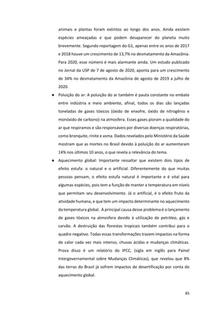 85
animais e plantas foram extintos ao longo dos anos. Ainda existem
espécies ameaçadas e que podem desaparecer do planeta muito
brevemente. Segundo reportagem do G1, apenas entre os anos de 2017
e 2018 houve um crescimento de 13,7% no desmatamento da Amazônia.
Para 2020, esse número é mais alarmante ainda. Um estudo publicado
no Jornal da USP de 7 de agosto de 2020, aponta para um crescimento
de 34% no desmatamento da Amazônia de agosto de 2019 a julho de
2020.
● Poluição do ar: A poluição do ar também é pauta constante no embate
entre indústria e meio ambiente, afinal, todos os dias são lançadas
toneladas de gases tóxicos (óxido de enxofre, óxido de nitrogênio e
monóxido de carbono) na atmosfera. Esses gases pioram a qualidade do
ar que respiramos e são responsáveis por diversas doenças respiratórias,
como bronquite, rinite e asma. Dados revelados pelo Ministério da Saúde
mostram que as mortes no Brasil devido à poluição do ar aumentaram
14% nos últimos 10 anos, o que revela a relevância do tema.
● Aquecimento global: Importante ressaltar que existem dois tipos de
efeito estufa: o natural e o artificial. Diferentemente do que muitas
pessoas pensam, o efeito estufa natural é importante e é vital para
algumas espécies, pois tem a função de manter a temperatura em níveis
que permitam seu desenvolvimento. Já o artificial, é o efeito fruto da
atividade humana, e que tem um impacto determinante no aquecimento
da temperatura global. A principal causa desse problema é o lançamento
de gases tóxicos na atmosfera devido à utilização de petróleo, gás e
carvão. A destruição das florestas tropicais também contribui para o
quadro negativo. Todas essas transformações trazem impactos na forma
de calor cada vez mais intenso, chuvas ácidas e mudanças climáticas.
Prova disso é um relatório do IPCC, (sigla em inglês para Painel
Intergovernamental sobre Mudanças Climáticas), que revelou que 8%
das terras do Brasil já sofrem impactos de desertificação por conta do
aquecimento global.
 