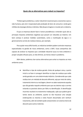 87
Quais são as alternativas para reduzir os impactos?
“Embora gere problemas, o setor industrial é essencial para a economia e para a
vida humana, pois ele é responsável pela produção de bens de consumo e ainda gera
milhões de empregos diretos e indiretos. Não dá para imaginar o mundo sem a indústria.
O que as empresas devem fazer é tomar providências e entender quais são os
principais impactos ambientais negativos que possam ser reduzidos ao máximo. Um
bom começo é praticar medidas sustentáveis, como a reutilização da água e o
gerenciamento correto de resíduos tóxicos, por exemplo.
Para ajudar nessa difícil tarefa, as indústrias também podem contratar empresas
especializadas na gestão de riscos ambientais, como a SAFE. Essas companhias são
capazes de analisar os impactos que a atividade industrial causa no meio ambiente e
propor soluções eficazes para, se não eliminar, ao menos reduzir o problema.
Além destas, podemos citar outras alternativas para evitar os impactos ao meio
ambiente como:
● Identificar o tipo de resíduo gerado: Antes de qualquer coisa, o ponto
inicial a se fazer é conseguir identificar os tipos de resíduos que estão
sendo gerados em uma determinada indústria. Considerando que cada
resíduo tem um método de descarte diferente, seja por meio de coleta,
tratamento interno ou reciclagem, devem-se saber exatamente aqueles
que são gerados naquele ambiente para que seu destino seja o correto
evitando os possíveis danos por falha na identificação. A identificação
incorreta resultará no tratamento inadequado, ação que poderá gerar
tantos danos ao ambiente, quanto se não houvesse uma solução
endereçando os mesmos e estes fossem descartados sem nenhum
tratamento, além de também pode comprometer um sistema inteiro de
descarte para outros materiais.
 