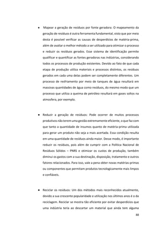 88
● Mapear a geração de resíduos por fonte geradora: O mapeamento da
geração de resíduos é outra ferramenta fundamental, visto que por meio
desta é possível verificar as causas de desperdícios de matéria-prima,
além de avaliar o melhor método a ser utilizado para otimizar o processo
e reduzir os resíduos gerados. Esse sistema de identificação permite
qualificar e quantificar as fontes geradoras nas indústrias, considerando
todos os processos de produção existentes. Devido ao fato de que cada
etapa de produção utiliza materiais e processos distintos, os resíduos
gerados em cada uma delas podem ser completamente diferentes. Um
processo de resfriamento por meio de tanques de água resultará em
massivas quantidades de água como resíduos, do mesmo modo que um
processo que utiliza a queima de petróleo resultará em gases soltos na
atmosfera, por exemplo.
● Reduzir a geração de resíduos: Pode ocorrer de muitos processos
produtivos não terem uma gestão extremamente eficiente, o que faz com
que tanto a quantidade de insumos quanto de matéria-prima utilizada
para gerar um produto não seja a mais acertada. Essa condição resulta
em uma quantidade de resíduos ainda maior. Desse modo, é importante
reduzir os resíduos, pois além de cumprir com a Política Nacional de
Resíduos Sólidos – PNRS e otimizar os custos de produção, também
diminui os gastos com a sua destinação, disposição, tratamento e outros
fatores relacionados. Para isso, vale a pena obter novas matérias-primas
ou componentes que permitam produtos tecnologicamente mais limpos
e confiáveis.
● Reciclar os resíduos: Um dos métodos mais reconhecidos atualmente,
devido a sua crescente popularidade e utilização nos últimos anos é o da
reciclagem. Reciclar se mostra tão eficiente por evitar desperdícios que
uma indústria teria ao descartar um material que ainda tem alguma
 