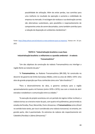 89
possibilidade de utilização. Além de evitar perdas, isso contribui para
uma melhoria no resultado da operação e aumenta a visibilidade da
empresa no mercado. A reciclagem de resíduos e sua destinação correta
são alternativas sustentáveis, pois possibilita o reaproveitamento de
componentes antes de serem descartados, como também contribui para
a redução de disposição em ambientes clandestinos”.
Fonte: https://blog.safesst.com.br/industria-e-meio-ambiente-quais-os-impactos/. Acesso em: 14 jun.
2022
TEXTO II- “Industrialização brasileira e suas fases
Industrialização brasileira: o militarismo e a questão ambiental - A rodovia
Transamazônica”
“Um dos objetivos da construção da rodovia Transamazônica era interligar a
região Norte ao restante do país.”
“A Transamazônica, ou Rodovia Transamazônica (BR-230), foi construída no
decorrer do governo de Emílio Garrastazu Médici, entre os anos de 1969 e 1974. Uma
obra de grande proporção que ficou conhecida como uma “obra faraônica”.”
“Para o desenvolvimento da obra, o governo conduziu para a região
aproximadamente quatro mil homens (entre 1970 e 1973), isso com o intuito de abrir
estradas e estabelecer a comunicação entre as cidades.”
“A execução do projeto aconteceu em um período de regime militar no Brasil, a
rodovia tornou-se a terceira maior do país, com quatro mil quilômetros, percorrendo os
estados da Paraíba, Piauí, Maranhão, Pará e Amazonas. A Transamazônica corta o Brasil
no sentido leste-oeste, por isso é considerada uma rodovia transversal, no entanto, em
grande parte, não é pavimentada. Os extremos da rodovia são respectivamente em
Cabedelo (Paraíba) e Lábrea (Amazonas).”
 