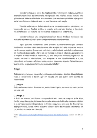 9
Considerando que os povos das Nações Unidas reafirmaram, na Carta, sua fé nos
direitos fundamentais do ser humano, na dignidade e no valor da pessoa humana e na
igualdade de direitos do homem e da mulher e que decidiram promover o progresso
social e melhores condições de vida em uma liberdade mais ampla,
Considerando que os Países-Membros se comprometeram a promover, em
cooperação com as Nações Unidas, o respeito universal aos direitos e liberdades
fundamentais do ser humano e a observância desses direitos e liberdades,
Considerando que uma compreensão comum desses direitos e liberdades é da
mais alta importância para o pleno cumprimento desse compromisso,
Agora portanto a Assembleia Geral proclama a presente Declaração Universal
dos Direitos Humanos como o ideal comum a ser atingido por todos os povos e todas as
nações, com o objetivo de que cada indivíduo e cada órgão da sociedade tendo sempre
em mente esta Declaração, esforce-se, por meio do ensino e da educação, por promover
o respeito a esses direitos e liberdades, e, pela adoção de medidas progressivas de
caráter nacional e internacional, por assegurar o seu reconhecimento e a sua
observância universais e efetivos, tanto entre os povos dos próprios Países-Membros
quanto entre os povos dos territórios sob sua jurisdição.”
Artigo 1
Todos os seres humanos nascem livres e iguais em dignidade e direitos. São dotados de
razão e consciência e devem agir em relação uns aos outros com espírito de
fraternidade.
[...]Artigo 6
Todo ser humano tem o direito de ser, em todos os lugares, reconhecido como pessoa
perante a lei.
[...] Artigo 25
1. Todo ser humano tem direito a um padrão de vida capaz de assegurar a si e à sua
família saúde, bem-estar, inclusive alimentação, vestuário, habitação, cuidados médicos
e os serviços sociais indispensáveis e direito à segurança em caso de desemprego,
doença invalidez, viuvez, velhice ou outros casos de perda dos meios de subsistência em
circunstâncias fora de seu controle[...]
Fonte: https://www.unicef.org/brazil/declaracao-universal-dos-direitos-humanos. Acesso em: 07 jun.
2022.
 