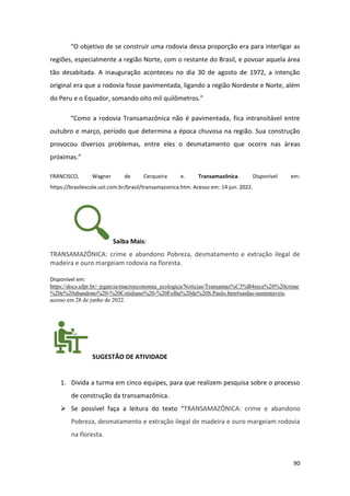 90
“O objetivo de se construir uma rodovia dessa proporção era para interligar as
regiões, especialmente a região Norte, com o restante do Brasil, e povoar aquela área
tão desabitada. A inauguração aconteceu no dia 30 de agosto de 1972, a intenção
original era que a rodovia fosse pavimentada, ligando a região Nordeste e Norte, além
do Peru e o Equador, somando oito mil quilômetros.”
“Como a rodovia Transamazônica não é pavimentada, fica intransitável entre
outubro e março, período que determina a época chuvosa na região. Sua construção
provocou diversos problemas, entre eles o desmatamento que ocorre nas áreas
próximas.”
FRANCISCO, Wagner de Cerqueira e. Transamazônica. Disponível em:
https://brasilescola.uol.com.br/brasil/transamazonica.htm. Acesso em: 14 jun. 2022.
Saiba Mais:
TRANSAMAZÔNICA: crime e abandono Pobreza, desmatamento e extração ilegal de
madeira e ouro margeiam rodovia na floresta.
Disponível em:
https://docs.ufpr.br/~jrgarcia/macroeconomia_ecologica/Noticias/Transamaz%C3%B4nica%20%20crime
%20e%20abandono%20-%20Cotidiano%20-%20Folha%20de%20S.Paulo.htm#saidas-sustentaveis,
acesso em 28 de junho de 2022.
SUGESTÃO DE ATIVIDADE
1. Divida a turma em cinco equipes, para que realizem pesquisa sobre o processo
de construção da transamazônica.
➢ Se possível faça a leitura do texto “TRANSAMAZÔNICA: crime e abandono
Pobreza, desmatamento e extração ilegal de madeira e ouro margeiam rodovia
na floresta.
 