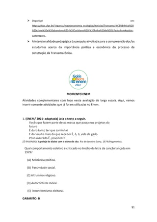 91
➢ Disponível em:
https://docs.ufpr.br/~jrgarcia/macroeconomia_ecologica/Noticias/Transamaz%C3%B4nica%20
%20crime%20e%20abandono%20-%20Cotidiano%20-%20Folha%20de%20S.Paulo.htm#saidas-
sustentaveis.
➢ A intencionalidade pedagógica da pesquisa é voltada para a compreensão dos/as
estudantes acerca da importância política e econômica do processo de
construção da Transamazônica.
MOMENTO ENEM
Atividades complementares com foco nesta avaliação de larga escala. Aqui, vamos
inserir somente atividades que já foram utilizadas no Enem.
1. (ENEM/ 2021- adaptada) Leia o texto a seguir.
Vocês que fazem parte dessa massa que passa nos projetos do
futuro
É duro tanto ter que caminhar
E dar muito mais do que receber Ê, ô, ô, vida de gado
Povo marcado Ê, povo feliz!
ZÉ RAMALHO. A peleja do diabo com o dono do céu. Rio de Janeiro: Sony, 1979 (fragmento).
Qual comportamento coletivo é criticado no trecho da letra da canção lançada em
1979?
(A) Militância política.
(B) Passividade social.
(C) Altruísmo religioso.
(D) Autocontrole moral.
(E) Inconformismo eleitoral.
GABARITO: B
 
