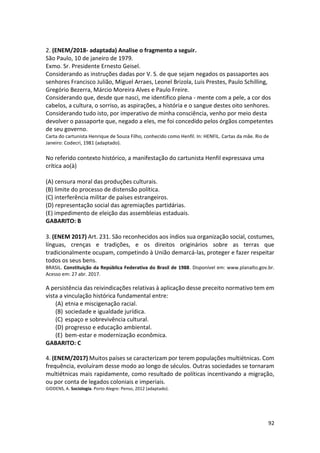 92
2. (ENEM/2018- adaptada) Analise o fragmento a seguir.
São Paulo, 10 de janeiro de 1979.
Exmo. Sr. Presidente Ernesto Geisel.
Considerando as instruções dadas por V. S. de que sejam negados os passaportes aos
senhores Francisco Julião, Miguel Arraes, Leonel Brizola, Luis Prestes, Paulo Schilling,
Gregório Bezerra, Márcio Moreira Alves e Paulo Freire.
Considerando que, desde que nasci, me identifico plena - mente com a pele, a cor dos
cabelos, a cultura, o sorriso, as aspirações, a história e o sangue destes oito senhores.
Considerando tudo isto, por imperativo de minha consciência, venho por meio desta
devolver o passaporte que, negado a eles, me foi concedido pelos órgãos competentes
de seu governo.
Carta do cartunista Henrique de Souza Filho, conhecido como Henfil. In: HENFIL. Cartas da mãe. Rio de
Janeiro: Codecri, 1981 (adaptado).
No referido contexto histórico, a manifestação do cartunista Henfil expressava uma
crítica ao(à)
(A) censura moral das produções culturais.
(B) limite do processo de distensão política.
(C) interferência militar de países estrangeiros.
(D) representação social das agremiações partidárias.
(E) impedimento de eleição das assembleias estaduais.
GABARITO: B
3. (ENEM 2017) Art. 231. São reconhecidos aos índios sua organização social, costumes,
línguas, crenças e tradições, e os direitos originários sobre as terras que
tradicionalmente ocupam, competindo à União demarcá-las, proteger e fazer respeitar
todos os seus bens.
BRASIL. Constituição da República Federativa do Brasil de 1988. Disponível em: www.planalto.gov.br.
Acesso em: 27 abr. 2017.
A persistência das reivindicações relativas à aplicação desse preceito normativo tem em
vista a vinculação histórica fundamental entre:
(A) etnia e miscigenação racial.
(B) sociedade e igualdade jurídica.
(C) espaço e sobrevivência cultural.
(D) progresso e educação ambiental.
(E) bem-estar e modernização econômica.
GABARITO: C
4. (ENEM/2017) Muitos países se caracterizam por terem populações multiétnicas. Com
frequência, evoluíram desse modo ao longo de séculos. Outras sociedades se tornaram
multiétnicas mais rapidamente, como resultado de políticas incentivando a migração,
ou por conta de legados coloniais e imperiais.
GIDDENS, A. Sociologia. Porto Alegre: Penso, 2012 (adaptado).
 