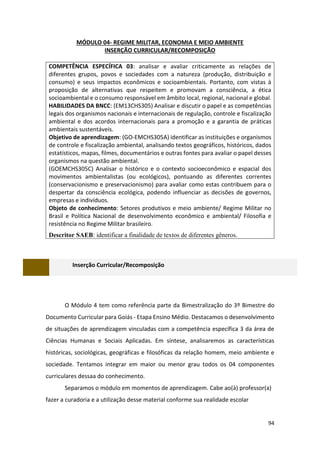 94
MÓDULO 04- REGIME MILITAR, ECONOMIA E MEIO AMBIENTE
INSERÇÃO CURRICULAR/RECOMPOSIÇÃO
COMPETÊNCIA ESPECÍFICA 03: analisar e avaliar criticamente as relações de
diferentes grupos, povos e sociedades com a natureza (produção, distribuição e
consumo) e seus impactos econômicos e socioambientais. Portanto, com vistas à
proposição de alternativas que respeitem e promovam a consciência, a ética
socioambiental e o consumo responsável em âmbito local, regional, nacional e global.
HABILIDADES DA BNCC: (EM13CHS305) Analisar e discutir o papel e as competências
legais dos organismos nacionais e internacionais de regulação, controle e fiscalização
ambiental e dos acordos internacionais para a promoção e a garantia de práticas
ambientais sustentáveis.
Objetivo de aprendizagem: (GO-EMCHS305A) identificar as instituições e organismos
de controle e fiscalização ambiental, analisando textos geográficos, históricos, dados
estatísticos, mapas, filmes, documentários e outras fontes para avaliar o papel desses
organismos na questão ambiental.
(GOEMCHS305C) Analisar o histórico e o contexto socioeconômico e espacial dos
movimentos ambientalistas (ou ecológicos), pontuando as diferentes correntes
(conservacionismo e preservacionismo) para avaliar como estas contribuem para o
despertar da consciência ecológica, podendo influenciar as decisões de governos,
empresas e indivíduos.
Objeto de conhecimento: Setores produtivos e meio ambiente/ Regime Militar no
Brasil e Política Nacional de desenvolvimento econômico e ambiental/ Filosofia e
resistência no Regime Militar brasileiro.
Descritor SAEB: identificar a finalidade de textos de diferentes gêneros.
Inserção Curricular/Recomposição
O Módulo 4 tem como referência parte da Bimestralização do 3º Bimestre do
Documento Curricular para Goiás - Etapa Ensino Médio. Destacamos o desenvolvimento
de situações de aprendizagem vinculadas com a competência específica 3 da área de
Ciências Humanas e Sociais Aplicadas. Em síntese, analisaremos as características
históricas, sociológicas, geográficas e filosóficas da relação homem, meio ambiente e
sociedade. Tentamos integrar em maior ou menor grau todos os 04 componentes
curriculares dessaa do conhecimento.
Separamos o módulo em momentos de aprendizagem. Cabe ao(à) professor(a)
fazer a curadoria e a utilização desse material conforme sua realidade escolar
 