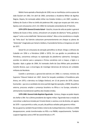 96
Médici havia apoiado a Revolução de 1930, mas se manifestou contra a posse de
João Goulart em 1961. Em abril de 1964, comandava a Academia Militar de Agulhas
Negras. Depois, foi nomeado adido militar nos Estados Unidos e, em 1967, sucedeu a
Golbery do Couto e Silva na chefia do poderoso SNI, cargo que ocupou por dois anos.
Apoiou com entusiasmo o AI-5. Em 1969, foi nomeado comandante do 3º Exército.
1974-1979: General Ernesto Geisel - Gaúcho, trouxe de volta ao poder o general
Golbery do Couto e Silva. Juntos, articularam um projeto de abertura "lenta, gradual e
segura" rumo a uma indefinida "democracia relativa". Mas a crise econômica e a reação
da "linha dura" do Exército colocariam permanentemente em cheque os planos de
"distensão" imaginados por Geisel e Golbery. O presidente fechou o Congresso em abril
de 1977.
Geisel foi um entusiasta da extração petrolífera no Brasil. Dirigiu a refinaria de
Cubatão em 1956 e a Petrobras (1969 a 1973). Em sua gestão na presidência da
Petrobras, concentrou esforços na exploração da plataforma submarina. Conseguiu
acordos no exterior para a pesquisa e firmou convênios com o Iraque, o Egito e o
Equador. Após o golpe de 1964, foi nomeado chefe da Casa Militar pelo presidente
Castello Branco, que o encarregou de investigar denúncias de torturas em unidades
militares do Nordeste.
Castello o promoveu a general-de-exército em 1966 e o nomeou ministro do
Supremo Tribunal Federal em 1967. Geisel foi lançado candidato à Presidência pela
Arena, em 1973, e derrotou no Colégio Eleitoral, em 15 de janeiro de 1974, Ulysses
Guimarães - que era o candidato do único partido legal de oposição, o MDB. Na política
externa, procurou ampliar a presença brasileira na África e na Europa, evitando o
alinhamento incondicional à política dos Estados Unidos.
1979-1985: General João Baptista Figueiredo - Carioca, chegou ao poder depois
de chefiar o SNI. Foi o último presidente do regime militar. Figueiredo teve a missão de
concretizar a abertura iniciada por Ernesto Geisel, e assinou a Lei da Anistia, em agosto
de 1979 - o que permitiu a volta, ao país, de políticos exilados pelo governo militar.
No seu governo, também foi permitido o retorno do multipartidarismo. A Arena e o MDB
desapareceram, sendo transformadas no PDS e no PMDB, respectivamente. Também
surgiram legendas como o PDT de Leonel Brizola e o PT.
 