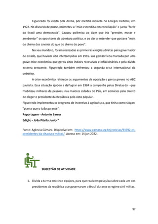 97
Figueiredo foi eleito pela Arena, por escolha indireta no Colégio Eleitoral, em
1978. No discurso de posse, prometeu a "mão estendida em conciliação" e jurou "fazer
do Brasil uma democracia". Causou polêmica ao dizer que iria "prender, matar e
arrebentar" os opositores da abertura política, e ao dar a entender que gostava "mais
do cheiro dos cavalos do que do cheiro do povo".
No seu mandato, foram realizadas as primeiras eleições diretas para governador
de estado, que haviam sido interrompidas em 1965. Sua gestão ficou marcada por uma
grave crise econômica que gerou altos índices recessivos e inflacionários e pela dívida
externa crescente. Figueiredo também enfrentou a segunda crise internacional do
petróleo.
A crise econômica reforçou os argumentos da oposição e gerou greves no ABC
paulista. Essa situação ajudou a deflagrar em 1984 a campanha pelas Diretas-Já - que
mobilizou milhares de pessoas, nas maiores cidades do País, em comícios pelo direito
de eleger o presidente da República pelo voto popular.
Figueiredo implementou o programa de incentivo à agricultura, que tinha como slogan
"plante que o João garante".
Reportagem - Antonio Barros
Edição - João Pitella Junior”
Fonte: Agência Câmara. Disponível em: https://www.camara.leg.br/noticias/93692-os-
presidentes-da-ditadura-militar/. Acesso em: 14 jun 2022.
SUGESTÃO DE ATIVIDADE
1. Divida a turma em cinco equipes, para que realizem pesquisa sobre cada um dos
presidentes da república que governaram o Brasil durante o regime civil militar.
 