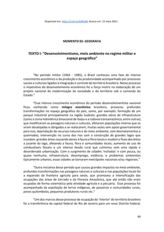 99
Disponível em: https://cutt.ly/dzBhleB. Acesso em: 15 maio 2021.
MOMENTO 03- GEOGRAFIA
TEXTO I- “Desenvolvimentismo, meio ambiente no regime militar e
espaço geográfico”
“No período militar (1964 - 1985), o Brasil conheceu uma fase de intenso
crescimento econômico e da produção e da produtividade acompanhado por processos
sociais e culturais ligados à integração e controle do território brasileiro. Nesse processo
o imperativo do desenvolvimento econômico foi a força motriz na elaboração de um
projeto nacional de modernização da sociedade e do território sob o comando do
Estado.”
“Esse intenso crescimento econômico do período desenvolvimentista nacional
ficou conhecido como milagre econômico brasileiro, provocou profundas
transformações no espaço geográfico do país, como, por exemplo: formação de um
parque industrial principalmente na região Sudeste; grandes obras de infraestrutura
(como a Usina hidrelétrica binacional de Itaipu e a rodovia transamazônica, entre outras)
que modificaram as paisagens naturais e culturais, afetaram populações inteiras que se
viram desalojadas e obrigadas a se realocarem, muitas vezes sem apoio governamental
para isso; depredação de recursos naturais e do meio ambiente, com desmatamentos e
queimadas; intervenção no curso dos rios com a construção de grandes lagos que
inundam grandes áreas causando danos à fauna e flora locais e mudam o fluxo dos leitos
a jusante do lago, afetando a fauna, flora e comunidades locais; aumento do uso de
combustíveis fósseis e um intenso êxodo rural que culminou com uma rápida e
desordenada urbanização. Com o surgimento de cidades ‘inchadas’ e com pouca, ou
quase nenhuma, infraestrutura, desemprego, violência, e problemas ambientais
tipicamente urbanos, essas cidades se tornaram metrópoles nacionais e/ou regionais.”
“Outra iniciativa desse período que causou grandes impactos no meio ambiente,
profundas transformações nas paisagens naturais e culturais e nas populações locais foi
a expansão da fronteira agrícola para oeste, que promoveu a intensificação das
ocupações das áreas de Cerrado e da Floresta Amazônica, que até então não eram
ocupadas de forma sistemática pela atividade agrícola e a pecuária. Esse processo foi
acompanhado da espoliação de terras indígenas, de posseiros e comunidades rurais,
povos quilombolas, pequenos produtores rurais etc.”
“Um dos marcos desse processo de ocupação do ‘interior’ do território brasileiro
foi a transferência da capital federal do Rio de Janeiro para um novo Distrito Federal,
 