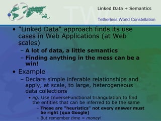 Linked Data + Semantics "Linked Data" approach finds its use cases in Web Applications (at Web scales) A lot of data, a little semantics Finding anything in the mess can be a win! Example Declare simple inferable relationships and apply, at scale, to large, heterogeneous data collections eg.  Use InverseFunctional triangulation to find the entities that can be inferred to be the same These are "heuristics" not every answer must be right (qua Google)  But remember  time = money !  