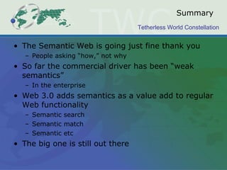 Summary The Semantic Web is going just fine thank you People asking “how,” not why So far the commercial driver has been “weak semantics” In the enterprise Web 3.0 adds semantics as a value add to regular Web functionality Semantic search Semantic match Semantic etc The big one is still out there 