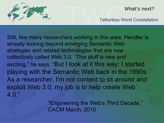 What’s next? Still, like many researchers working in this area, Hendler is already looking beyond emerging Semantic Web strategies and related technologies that are now collectively called Web 3.0. “This stuff is new and exciting,” he says. “ But I look at it this way: I started playing with the Semantic Web back in the 1990s. As a researcher, I’m not content to sit around and exploit Web 3.0; my job is to help create Web 4.0.” “Engineering the Web’s Third Decade,” CACM March, 2010  