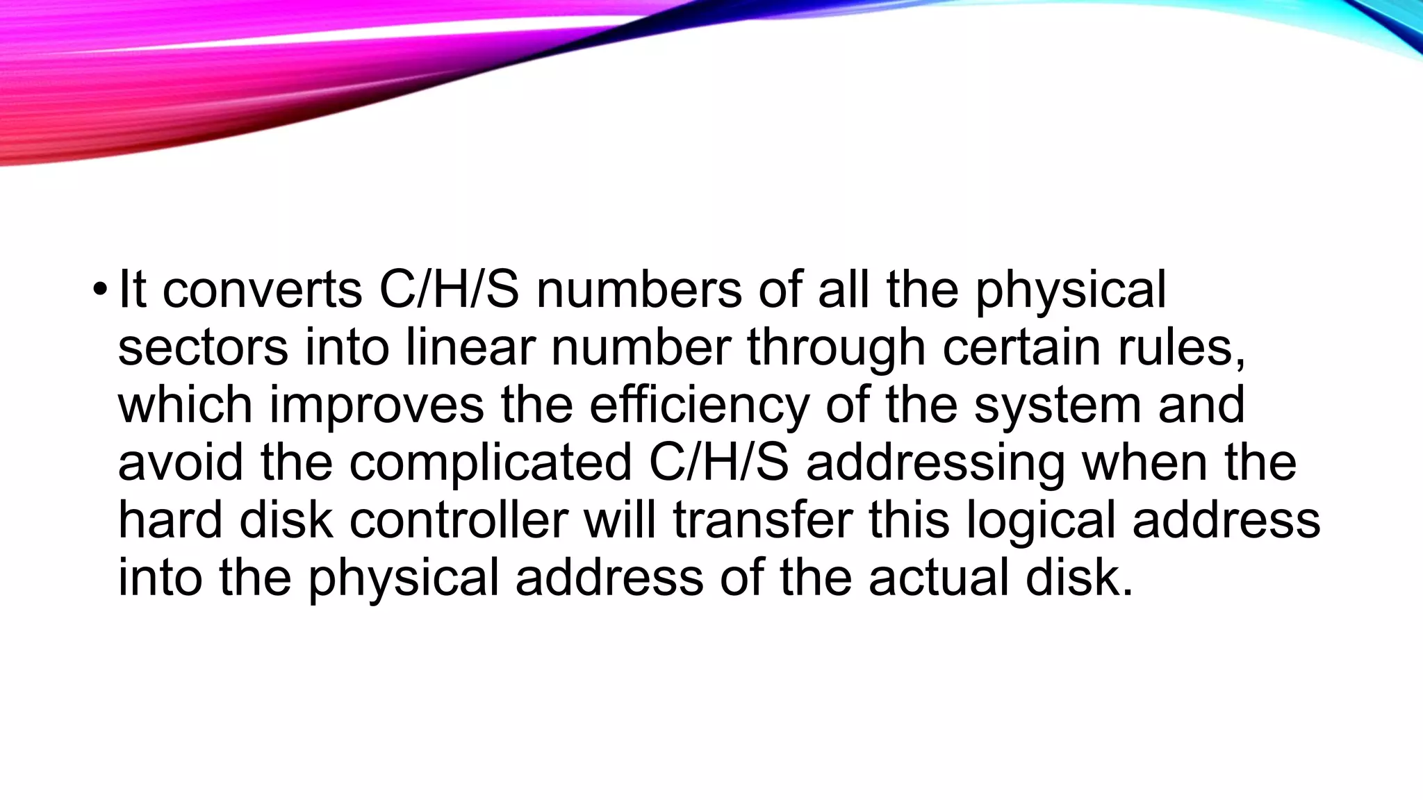 •It converts C/H/S numbers of all the physical
sectors into linear number through certain rules,
which improves the efficiency of the system and
avoid the complicated C/H/S addressing when the
hard disk controller will transfer this logical address
into the physical address of the actual disk.
 
