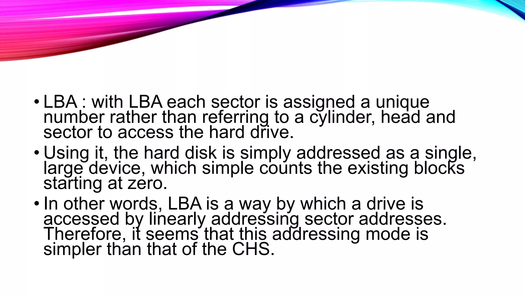 • LBA : with LBA each sector is assigned a unique
number rather than referring to a cylinder, head and
sector to access the hard drive.
• Using it, the hard disk is simply addressed as a single,
large device, which simple counts the existing blocks
starting at zero.
• In other words, LBA is a way by which a drive is
accessed by linearly addressing sector addresses.
Therefore, it seems that this addressing mode is
simpler than that of the CHS.
 