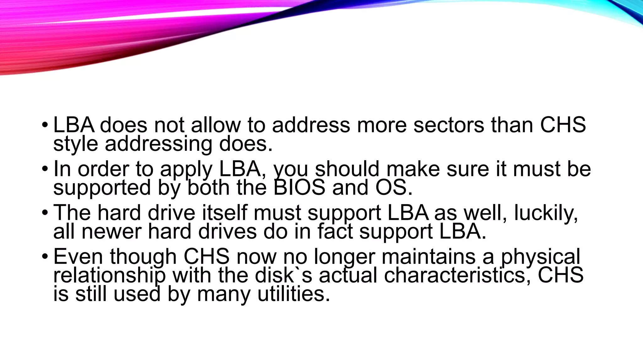 • LBA does not allow to address more sectors than CHS
style addressing does.
• In order to apply LBA, you should make sure it must be
supported by both the BIOS and OS.
• The hard drive itself must support LBA as well, luckily,
all newer hard drives do in fact support LBA.
• Even though CHS now no longer maintains a physical
relationship with the disk`s actual characteristics, CHS
is still used by many utilities.
 