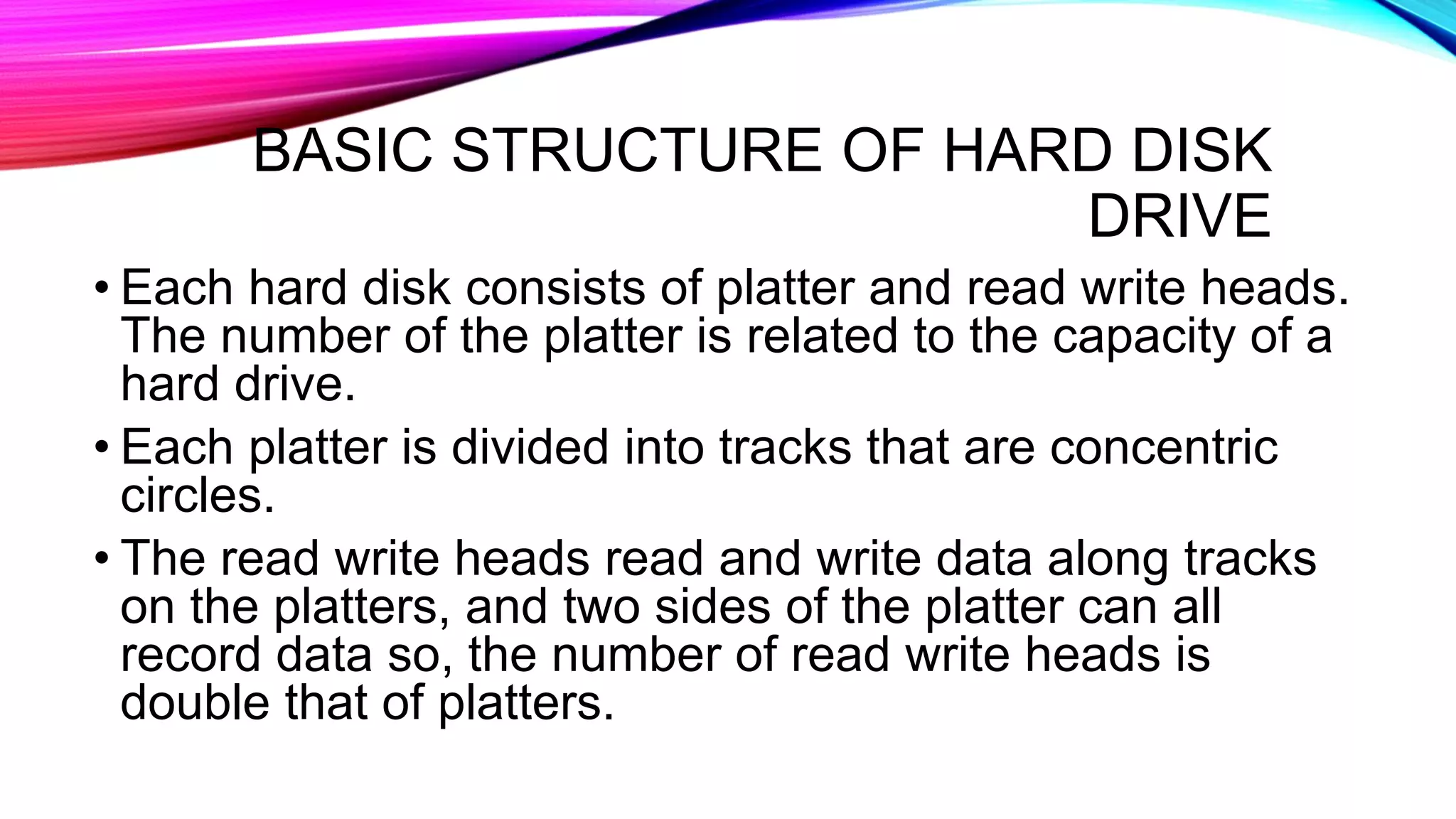 BASIC STRUCTURE OF HARD DISK
DRIVE
• Each hard disk consists of platter and read write heads.
The number of the platter is related to the capacity of a
hard drive.
• Each platter is divided into tracks that are concentric
circles.
• The read write heads read and write data along tracks
on the platters, and two sides of the platter can all
record data so, the number of read write heads is
double that of platters.
 