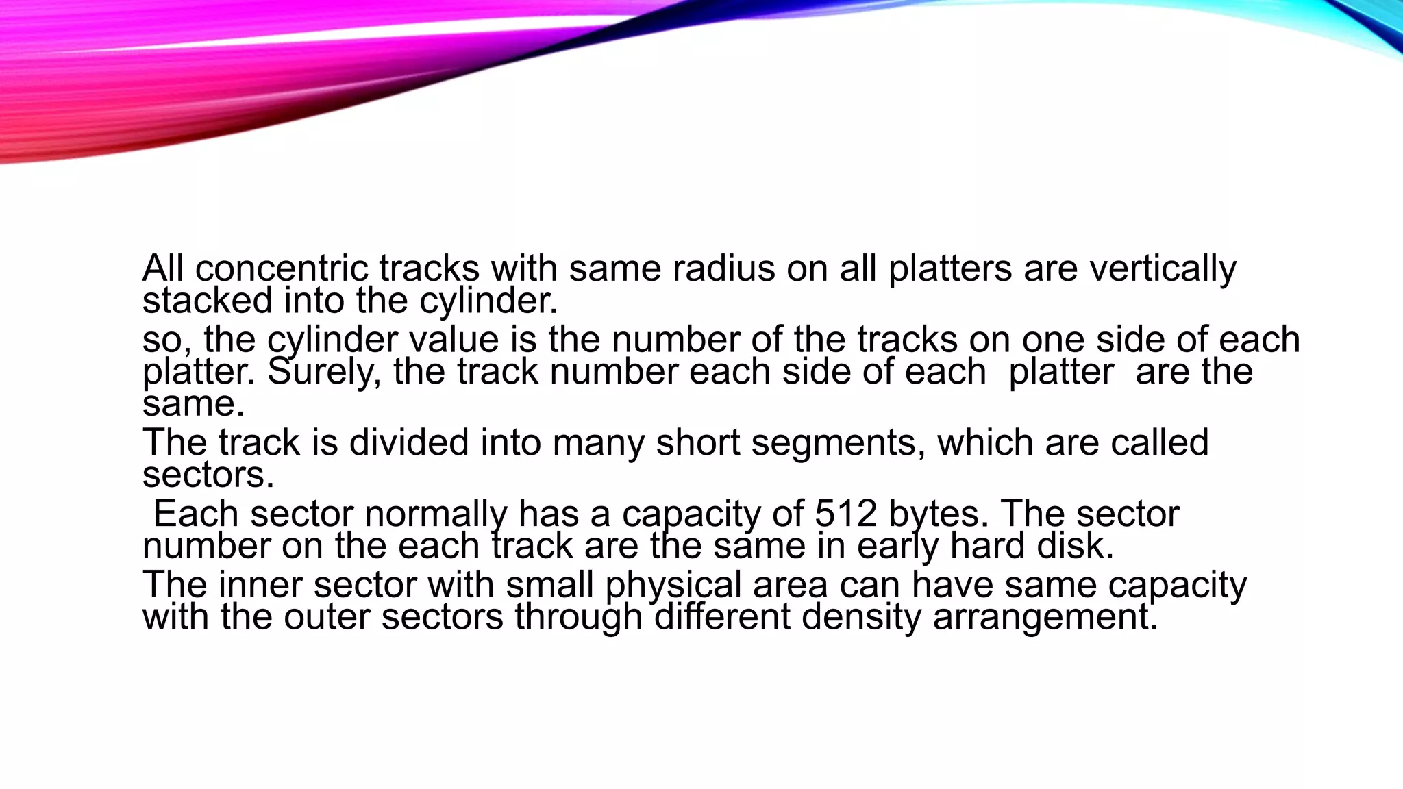 All concentric tracks with same radius on all platters are vertically
stacked into the cylinder.
so, the cylinder value is the number of the tracks on one side of each
platter. Surely, the track number each side of each platter are the
same.
The track is divided into many short segments, which are called
sectors.
Each sector normally has a capacity of 512 bytes. The sector
number on the each track are the same in early hard disk.
The inner sector with small physical area can have same capacity
with the outer sectors through different density arrangement.
 